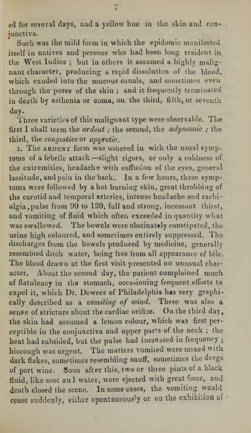 junctiva. Such was the mild form in which the epidemic manifested itself in natives and persons who had been long resident in the West Indies ; but in others it assumed a highly malig- nant chaiacter, producing a rapid dissolution of the blood, which exuded into the mucous canals, and sometimes even through the pores of the skin ; and it frequently terminated in death by asthenia or coma, on the third, fifth, or seventh day. Three varieties of this malignant type were observable. The first I shall term the ardent ; the second, the adijnamic ; the third, the congestive ox apyretic. i. The ardent form was ushered in with the usual symp- toms of a febrile attack—slight rigors, or only a coldness of the extremities, headache with suffusion of the eyes, general lassitude, and pain in the back. In a few hours, these symp- toms were followed by a hot burning skin, great throbbing of the carotid and temporal arteries, intense headache and rachi- algia,pulse from 90 to 120, full and strong, incessant thirst, and vomiting of fluid which often exceeded in quantity what was swallowed. The bowels were obstinately constipated, the urine high coloured, and sometimes entirely suppressed. The discharges from the bowels produced by medicine, generally resembled ditch water, being free from all appearance of bile. The blood drawn at the first visit presented no unusual char- acter. About the second day, the patient complained much of flatulency in the stomach, occasioning frequent efforts to expel it, which Dr. Dewees of Philadelphia has very graphi- cally described as a vomiting of xoind. There was also a sense of stricture about the cardiac orifice. On the third day, the skin had assumed a lemon colour, which was first per- ceptible in the conjunctiva and upper parts of the neck ; the heat had subsided, but the pulse had increased in frequency ; hiccough was urgent. The matters Vomited were mixed with dark flakes, sometimes resembling snuff, sometimes the dregs of port wine. Soon after this, two or thiee pints of a black fluid, like soot an I water, were ejected with great force, and death closed the scene. In some cases, the vomiting would cease suddenly, either spontaneously or oa the exhibition of