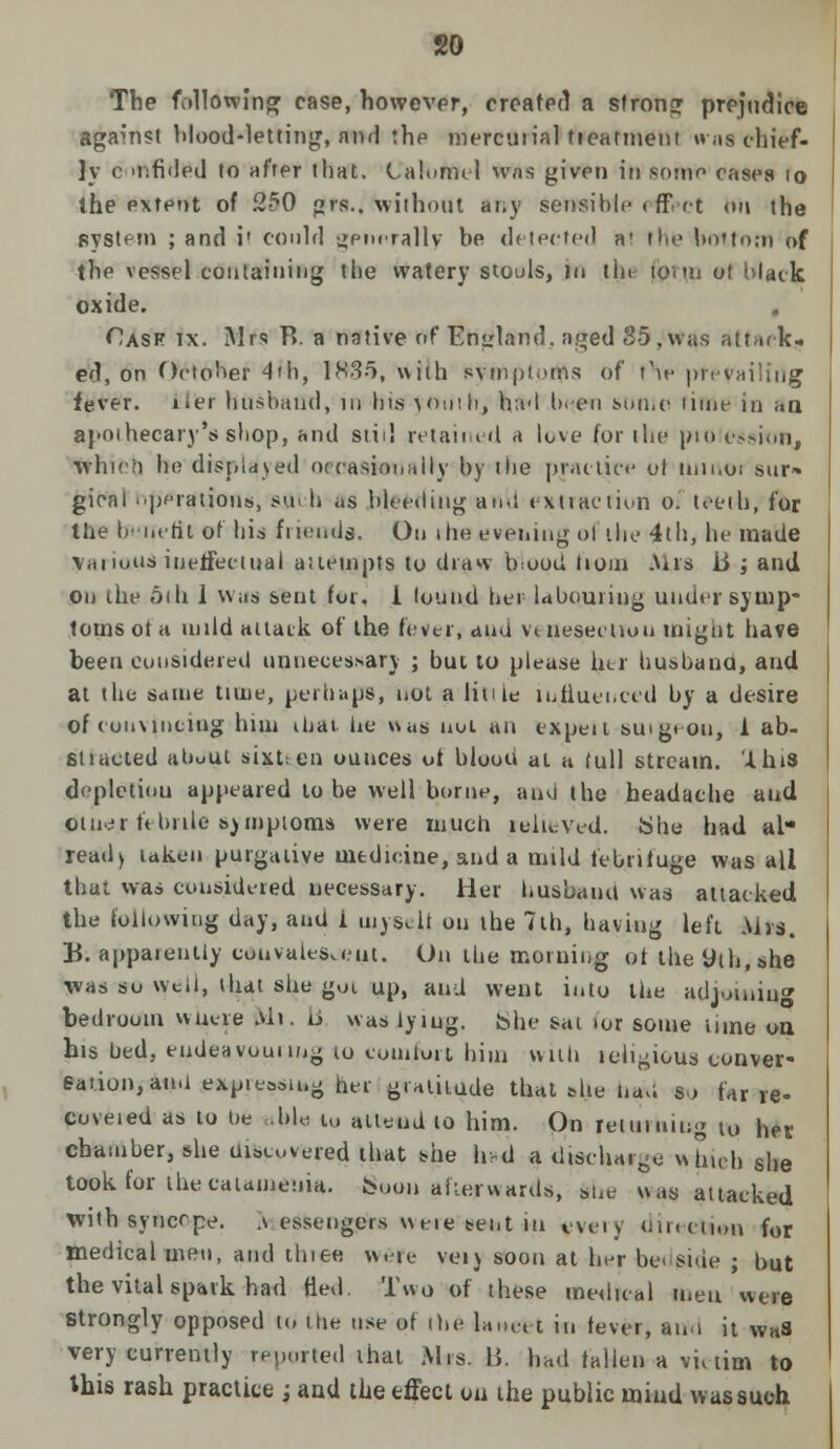 The following case, however, created a strong prejudice against blood-letting, and the mercurial tieatmeut was chief- ly c 'tifided to after that. Calomel was given in some cases 10 the extent of 2-50 grs.. without any sensible t ffeot on the system ; and i' could generally be delected a* the bottom of the vessel containing the watery stools, rn tin te.tn ot Mack oxide. Cask ix. Sir's B. a native of England, aged 35, was Attack* ed, on October 4ih, 1835, with svmptoms of t\e preyai fever, tier husband, in his youth, had been sunie rime in an apothecary's sbop, and slid retained a love for the profession, whoh he displayed occasionally by the practice ol itmvoi sur* gioal operations, s.ttch as bleeding an.i extraction o. teeth, for the benefit of his friends. On ihe evening ol the 4th, he made \miuus ineffectual aiiempts to draw brood lioni Mrs ii ; and on the 6th 1 was sent fur. i found ber- labouring under symp- toms ot a mild attack of the fevtr, and venesection might have been considered unnecessary ; but to please hu busbano, aud at the same tune, perhaps, not a liti ie influenced by a desire of convincing him iljai he was nut an cxpeil SUlgeou, 1 ab- sn acted about sixten ounces ot blood at a full stream, '-this deplctiou appeared to be well borne, and the headache and tftuer febrile symptoms were much relieved. She had al ready taken purgative medicine, and a mild febrifuge was all that was considered necessary. Her husbanh was attacked the following day, aud i inysejt on the 7th, having left Mrs. B. appaiently convalescent. On tbe morning of theyth.she \vas so well, that she gui up, and went into the adjoining bedroom wiiere Ml. u was iyiug. She sat tor some lime on his bed. endeavouring to comfort him will) leiigious conver- sation, ami exposing her gralilude that she bad to far re- coveted as to be ,bl« u, alleud to him. On returning u» her chamber, she uncovered that she hvd a discharge which she took for ihecaumeuia. Soon afterwards, ttbe was attacked with syncrpe. .\ essengers weie tent in every direction for medical men, and three w.re yeij soon at her be< side ; but the vital spark had fled. Two of these medical men were Strongly opposed to the use of the lancet in fever, ami it vvaS very currently reported that Mrs. B. had fallen a victim to this rash practice ; and the effect ou the public mind was such