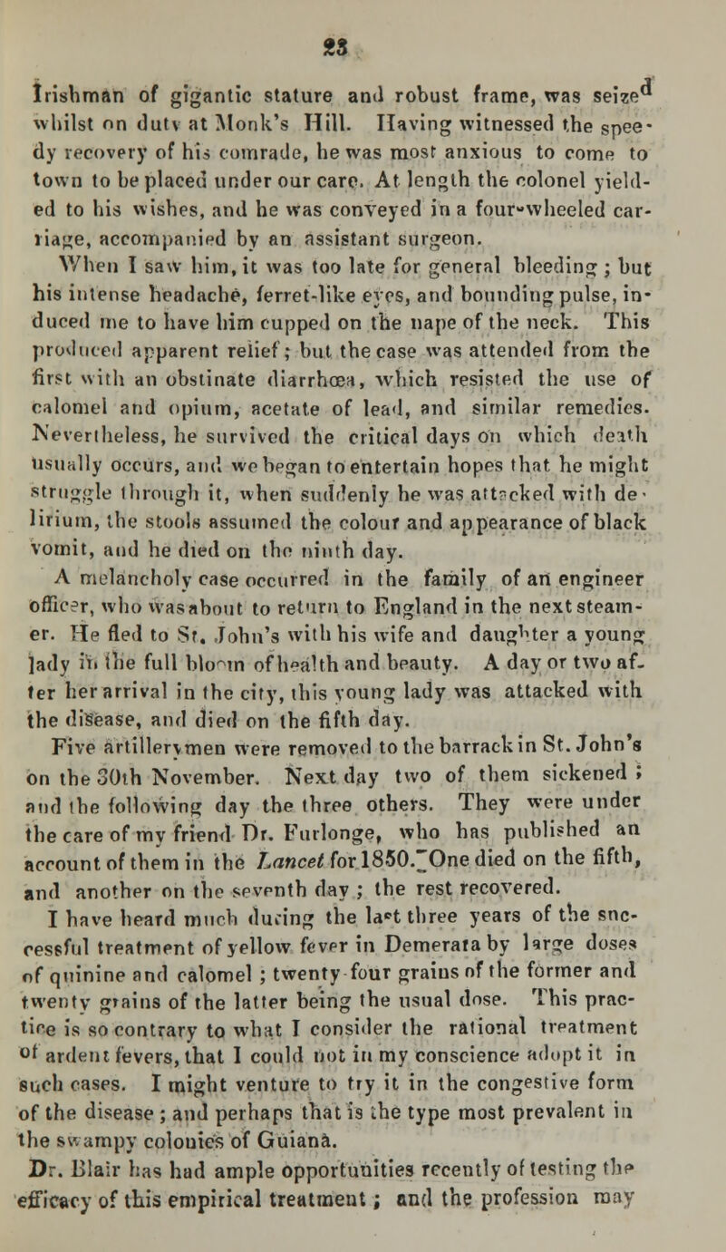 Irishman of gigantic stature and robust frame, was seize whilst on duty at Monk's Hill. Having witnessed the spee- dy recovery of his comrade, he was most anxious to come to town to be placed under our care. At length the colonel yield- ed to his wishes, and he was conveyed in a four-wheeled car- riage, accompanied by an assistant surgeon. When I saw him.it was too late for general bleeding ; but his intense headache, ferret-like eyes, and bounding pulse, in- duced me to have him cupped on the nape of the neck. This produced apparent relief; but the case was attended from the first with an obstinate diarrhoea, which resisted the use of calomel and opium, acetate of lead, and similar remedies. Nevertheless, he survived the critical days on which death usually occurs, and we began to entertain hopes that he might struggle ihrough it, when suddenly he was attacked with de- lirium, the stools assumed the colour and appearance of black vomit, and he died on the ninth day. A melancholy case occurred in the family of an engineer officer, who wasabout to return to England in the next steam- er. He fled to St. John's with his wife and daughter a young lady ii» the full blo^m of health and beauty. A day or two af- ter her arrival in the city, this young lady was attacked with the disease, and died on the fifth day. Five artillerymen were removed to the barrack in St. John's on the 30th November. Next day two of them sickened ; and the following day the three others. They were under the care of my friend Dr. Furlonge, who has published an account of them in the Lancet for 1850.~One died on the fifth, and another on the seventh day ; the rest recovered. I have heard much during the la*t three years of the suc- cessful treatment of yellow fever in Demerataby large doses of quinine and calomel ; twenty four grains of the former and twenty grains of the latter being the usual dose. This prac- tice is so contrary to what I consider the rational treatment °f ardent fevers, that 1 could not in my conscience adopt it in such cases. I might venture to try it in the congestive form of the disease ; and perhaps that is ihe type most prevalent in the swampy colonies of Guiana. Dr. Ulair has had ample opportunities recently of testing thf» efficacy of this empirical treatment; and the profession may