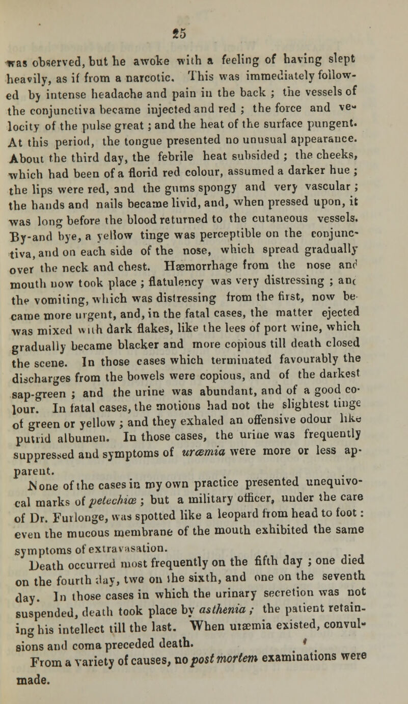 was observed, but he awoke with a feeling of having slept heavily, as if from a narcotic. This was immediately follow- ed by intense headache and pain in the back ; the vessels of the conjunctiva became injected and red ; the force and ve- locity of the pulse great; and the heat of the surface pungent. At this period, the tongue presented no unusual appearauce. About the third day, the febrile heat subsided ; the cheeks, which had been of a florid red colour, assumed a darker hue ; the lips were red, 3nd the gums spongy and very vascular; the bands and nails became livid, and, when pressed upon, it was long before the blood returned to the cutaneous vessels. By-and bye, a yellow tinge was perceptible on the conjunc- tiva, and on each side of the nose, which spread gradually over the neck and chest. Haemorrhage from the nose and mouth now took place ; flatulency was very distressing ; an< the vomiting, which was distressing from the first, now be came more urgent, and, in the fatal cases, the matter ejected was mixed wuh dark flakes, like the lees of port wine, which gradually became blacker and more copious till death closed the scene. In those cases which terminated favourably the discharges from the bowels were copious, and of the darkest sap-green ; and the urine was abundant, and of a good co- lour. In fatal cases, the motions had not the slightest tinge ot green or yellow ; and they exhaled an offensive odour like putrid albumen. In those cases, the urine was frequently suppressed and symptoms of urcemia were more or less ap- parent. .None of the cases in my own practice presented unequivo- cal marks of petechia ; but a military officer, under the care of Dr. Fuilonge, was spotted like a leopard from head to foot: even the mucous membrane of the mouth exhibited the same symptoms of extravasation. Death occurred most frequently on the fifth day ; one died on the fourth ;lay, two on »he sixth, and one on the seventh day. In those cases in which the urinary secretion was not suspended, death took place by asthenia ,• the patient retain- ing his intellect till the last. When uraemia existed, convul- sions and coma preceded death. • From a variety of causes, no post mortem examinations were made.