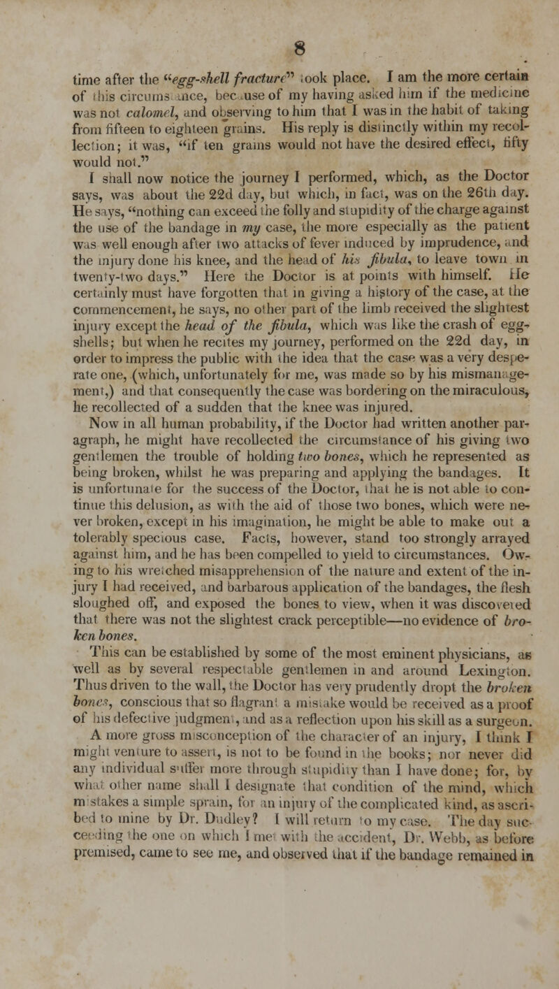 time after the egg-shell fracture ;ook place. I am the more certain of this circumsi ace, bee .use of my having asked him if the mechc.ne was not calomel, and observing to him that I was in the habit of taking from fifteen to eighteen grains. His reply is distinctly within my recol- lection; it was, if ten grains would not have the desired effect, rifty would not. I snail now notice the journey I performed, which, as the Doctor says, was about the 22d day, but which, in fact, was on the 26tn day. H< s iys, nothing can exceed the folly and stupidity of the charge against the use of the bandage in my case, the more especially as the patient was well enough after two attacks of fever induced by imprudence, .nd the injury done his knee, and the head of his fibula* to leave town in twenty-two days. Here the Doctor is at poinls with himself, He certainly must have forgotten that in giving a history of the case, at the commencement, he says, no other part of the limb received the slightest injury except the head of the fibula, which was like the crash of egg^ shells; but when he recites my journey, performed on the 22d day, in order to impress the public with the idea that the case was a very despe- rate one, (which, unfortunately for me, was made so by his mismanage- ment,) and that consequently the case was bordering on the miraculous, he recollected of a sudden that the knee was injured. Now in all human probability, if the Doctor had written another par- agraph, he might have recollected the circumstance of his giving two gentlemen the trouble of holding two bones, which he represented as being broken, whilst he was preparing and applying the bandages. It is unfortunaie for the success of the Doclor, that he is not able lo con- tinue this delusion, as with the aid of those two bones, which were ne^ ver broken, except in his imagination, he might be able to make out a tolerably specious case. Facts, however, stand too strongly arrayed against him, and he has been compelled to yield to circumstances. Ow- ing to his wreiched misapprehension of the nature and extent of the in- jury I had received, and barbarous application of the bandages, the flesh sloughed off, and exposed the bones to view, when it was disco vet ed that there was not the slightest crack perceptible—no evidence of bro- ken bones. This can be established by some of the most eminent physicians, as well as by several respectable genilemen in and around Lexington. Thus driven to the wall, the Doctor has very prudently dropt the broken bone?, conscious that so flagrant a mistake would be received as a proof of his defective judgment, and as a reflection upon his skill as a surgeon. A more gross misconception of the character of an injury, I think I might venture to assert, is not to be found in the. books; nor never did any individual sutfei more through stupidity than I have done; for, by what other name shall 1 designate thai condition of the mind, which mistakes a simple sprain, for an injury of the complicated kind, as ascrk bed to mine by Dr. Dudley? I will return to my case. The day suc- ag the one on which ! me with the accident, Dr. Webb, as before premised, came to see me, and observed that if the bandage remained in