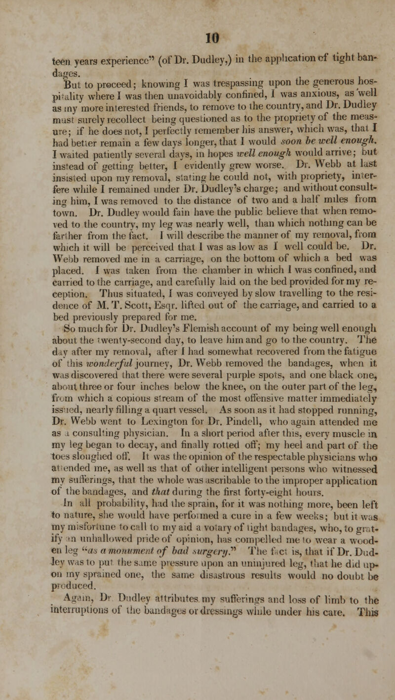 teen years experience (of Dr. Dudley,) in the application cf tight ban- dages. But to proceed; knowing I was trespassing upon the generous hos- piality where I was then unavoidably confined, 1 was anxious, as'well as my more interested friends, to remove to the country, and Dr. Dudley must surely recollect being questioned as to the propriety of the meas- ure; if he does not, I perfectly remember his answer, which was, that I had better remain a few days longer, that I would soon be well enough. I waited patiently several days, in hopes well enough would arrive; but instead of getting better, I evidently grew worse. Dr. Webb at last insisted upon my removal, slating he could not, with propriety, inter- fere while I remained under Dr. Dudley's charge; and without consult- ing him, I was removed to the distance of two and a half miles from town. Dr. Dudley would fain have the public believe that when remo- ved to the country, my leg was nearly well, than which nothing can be farther from the fact. 1 will describe the manner of my removal, from which it will be perceived that 1 was as low as I well could be. Dn Webb removed me in a carriage, on the bottom of which a bed was placed. I was taken from the chamber in which 1 was confined, and carried to the carriage, and carefully laid on the bed provided for my re- ception. Thus situated, I was conveyed by slow travelling to the resi- dence of M. T. Scott, Esqr. lifted out of the carriage, and carried to a bed previously prepared for me. So much for Dr. Dudley's Flemish account of my being well enough about the I wenty-second day, to leave him and go to the country. The day after my removal, after I had somewhat recovered from the fatigue of this wonderful journey, Dr. Webb removed the bandages, when it was discovered that there were several purple spots, and one black one, about three or four inches below the knee, on the outer part of the leg, from which a copious stream of the most offensive matter immediately issued, nearly filling a quart vessel. As soon as it had stopped running, Dr. Webb went to Lexington for Dr. Pindell, who again attended me as a consulting physician. In a short period after this, every muscle in my leg began to decay, and finally rotted off; my heel and part of the toes sloughed off. It was the opinion of the respectable physicians who attended me, as well as that of other intelligent persons who witnessed my sufferings, that the whole was ascribable to the improper application of the bandages, and that during the first forty-eight hours. In all probability, had the sprain, for it was nothing more, been left to nature, she would have performed a cure in a few weeks; but it was my misfortune to call to my aid a votary of tighi bandages, who, to grat- ify an unhallowed pride of opinion, has compelled me !o wear a wood- en leg «a a monument of bad .surgery. The facl is, that if Dr. Dud- ley was to put the same pressure upon an uninjured leg, that he did up- on my sprained one, the same disastrous resulis would no doubt be produced. Again, Dv Dudley attributes my sufferings and loss of limb to the interruptions of the bandages or dressings while under his caie. This