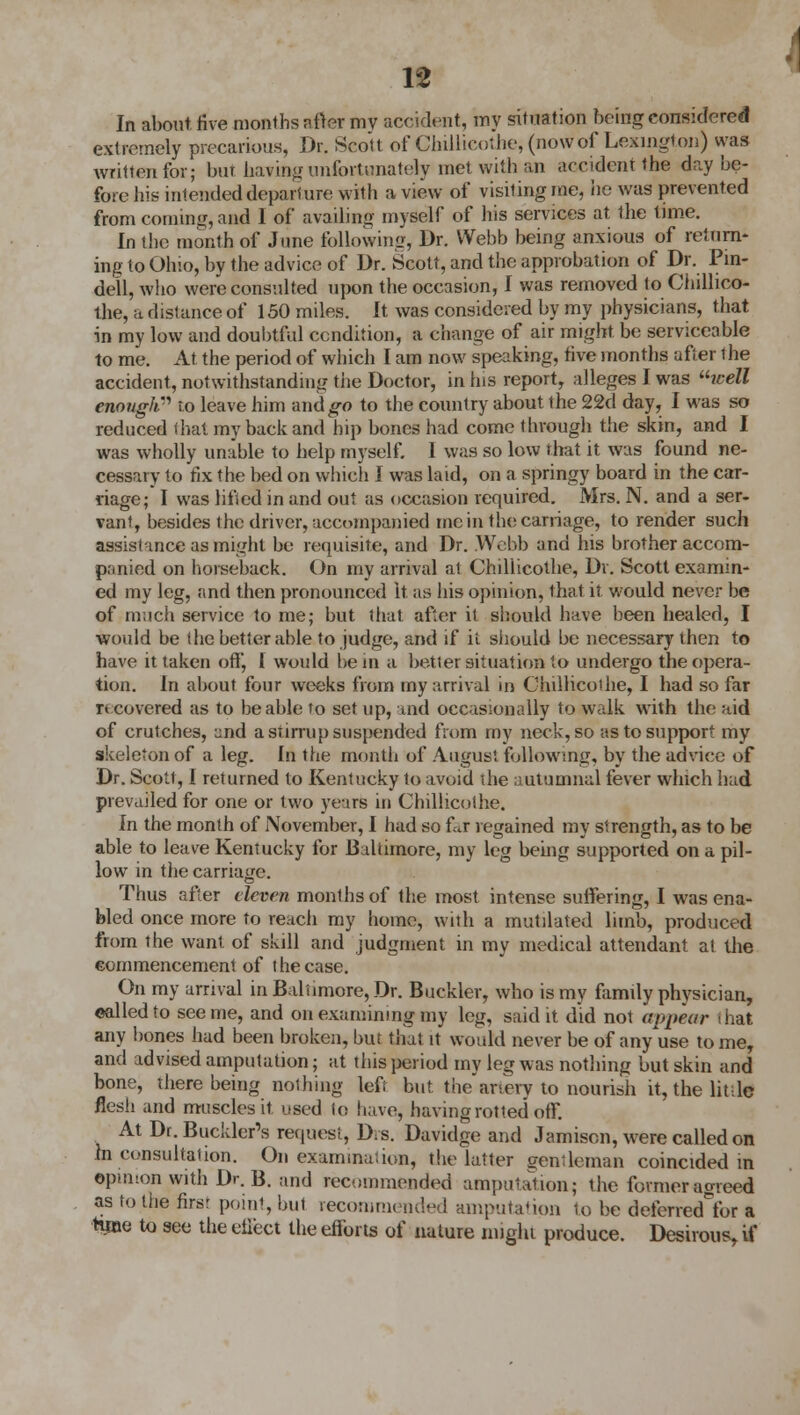 In about five months after my accident, my situation being considered extremely precarious, Dr. Scott of Chillicothe, (now of Lexington) was written for; but having unfortunately met with an accident the day be- fore hie intended departure with a view of visiting me, he was prevented from coming, and I of availing myself of his services at the time. In the month of June following, Dr. Webb being anxious of ret tim- ing to Ohio, by the advice of Dr. Scott, and the approbation of Dr. Pin- dell, who were consulted upon the occasion, I was removed to Chillico- the, a distance of 150 miles. It was considered by my physicians, that in my low and doubtful condition, a change of air might be serviceable to me. At the period of which I am now speaking, five months after 1 he accident, notwithstanding the Doctor, in his report, alleges I was icell enough''' to leave him and go to the country about the 22d day, I was so reduced that my back and hip bones had come through the skin, and I was wholly unable to help myself. I was so low that it was found ne- cessary to fix the bed on which I was laid, on a springy board in the car- riage; I was lifted in and out as occasion required. Mrs. N. and a ser- vant, besides the driver, accompanied me in the carriage, to render such assistance as might be requisite, and Dr. Webb and his brother accom- panied on horseback. On my arrival at Chillicothe, Dr. Scott examin- ed my leg, .and then pronounced It as his opinion, that it would never be of much service to me; but that after it should have been healed, I would be the better able to judge, and if il should be necessary then to have it taken off, 1 would be in a better situation to undergo the opera- tion. In about four weeks from my arrival in Chillicothe, I had so far r» covered as to be able to set up, and occasionally to walk with the aid of crutches, and a stirrup suspended from my neck, so as to support my skeleton of a leg. In the month of August following, by the advice of Dr. Scott, I returned to Kentucky to avoid die autumnal fever which had prevailed for one or two years in Chillicothe. In the month of November, I had so far regained my strength, as to be able to leave Kentucky for Baltimore, my leg being supported on a pil- low in the carriage. Thus after eleven months of the most intense suffering, I was ena- bled once more to reach my home, with a mutilated limb, produced from the want of skill and judgment in my medical attendant at the commencement of the case. On my arrival in Baltimore, Dr. Buckler, who is my family physician, ©ailed to see me, and on examining my leg, said it did not appear that any bones had been broken, but that it would never be of any use to me, and advised amputation; at this period my leg was nothing but skin and bone, there being nothing left but the artery to nourish it, the little flesh and muscles it used to have, having rotted off. At Dr. Buckler's request, Dis. Davidge and Jamison, were called on in consultation. On examination, the latter gentleman coincided in opinion with Dr. B. arid recommended amputation; the former agreed as to the firsr point, but recommended imputation to be deferred for a time to see the effect the efforts of nature might produce. Desirous, if