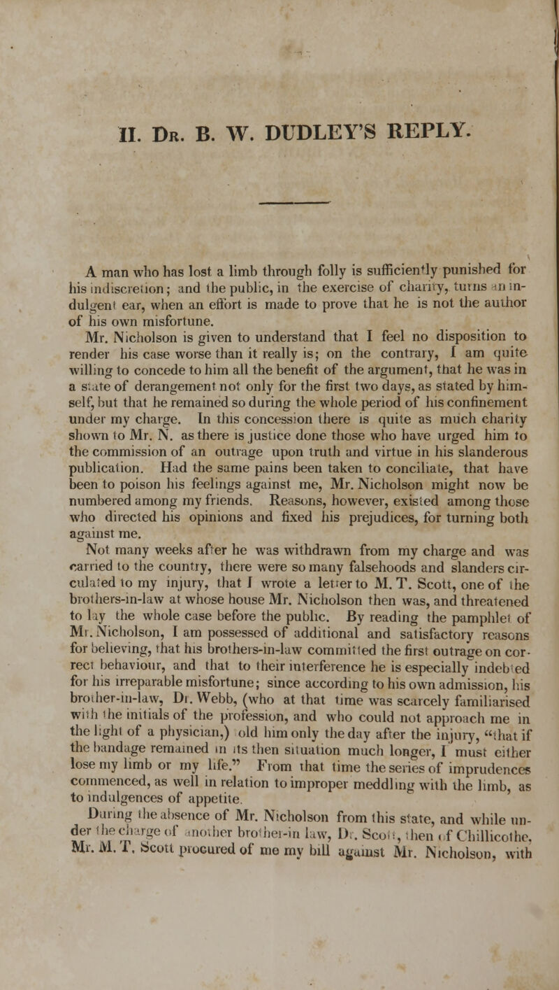 A man who has lost a limb through folly is sufficiently punished for his indiscretion; and ihe public, in the exercise of charity, turns «m- dulgeni ear, when an effort is made to prove that he is not the author of his own misfortune. Mr. Nicholson is given to understand that I feel no disposition to render his case worse than it really is; on the contrary, I am quite willing to concede to him all the benefit of the argument, that he was in a state of derangement not only for the first two days, as stated by him- self, but that he remained so during the whole period of his confinement under my charge. In this concession there is quite as much charity shown to Mr. N. as there is justice done those who have urged him to the commission of an outrage upon truth and virtue in his slanderous publication. Had the same pains been taken to conciliate, that have been to poison his feelings against me, Mr. Nicholson might now be numbered among my friends. Reasons, however, existed among those who directed his opinions and fixed his prejudices, for turning both against me. Not many weeks after he was withdrawn from my charge and was carried to the country, there were so many falsehoods and slanders cir- culated 10 my injury, that J wrote a letrerto M. T. Scott, one of ihe brothers-in-law at whose house Mr. Nicholson then was, and threatened to lay the whole case before the public. By reading the pamphlet of Mr. Nicholson, I am possessed of additional and satisfactory reasons for believing, that his brothers-in-law committed the first outrage on cor- rect behaviour, and that to their interference he is especially indebed for his irreparable misfortune; since according to his own admission, his brother-in-law, Di. Webb, (who at that time was scarcely familiarised with the initials of the profession, and who could not approach me in the light of a physician,) old him only the day after the injury, that if the bandage remained in its then situation much longer, I must either lose my limb or my life. From that time the series of imprudences commenced, as well in relation to improper meddling with the limb, as to indulgences of appetite. During the absence of Mr. Nicholson from this state, and while un- der thecharge of mother brother-in Law, Dr. Scott, -hen . f Chillicoihc. Mr. M. T. Scott piocured of me my bill against Mr. Nicholson, with