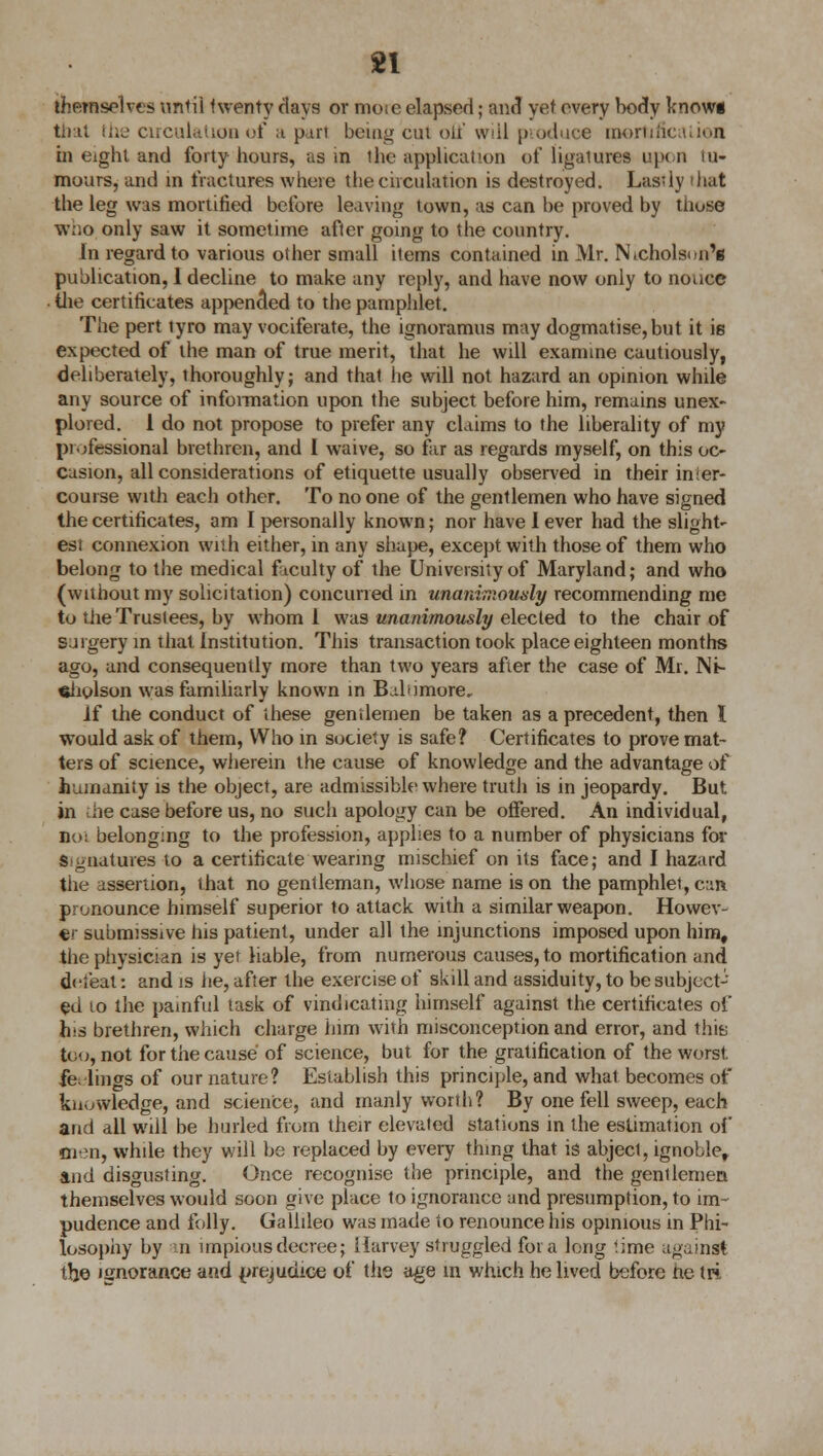 themselves until twenty days or moie elapsed; and vet every body knowg that iUc1 circulation of a pari being cut off will pvoduoe roortificaiion in eight and forty hours, as in the application of ligatures upon tu- mours, and in fractures where the circulation is destroyed. Lastly that the leg was mortified before leaving town, as can be proved by those who only saw it sometime after going to the country. In regard to various other small items contained in Mr. Nicholson's publication, I decline to make any reply, and have now only to noucc the certificates appended to the pamphlet. The pert tyro may vociferate, the ignoramus may dogmatise,but it is expected of the man of true merit, that he will examine cautiously, deliberately, thoroughly; and that he will not hazard an opinion while any source of information upon the subject before him, remains unex- plored. 1 do not propose to prefer any claims to the liberality of my professional brethren, and I waive, so far as regards myself, on this oc- casion, all considerations of etiquette usually observed in their in ier- course with each other. To no one of the gentlemen who have signed the certificates, am I personally known; nor have I ever had the slight- est connexion with either, in any shape, except with those of them who belong to the medical faculty of the University of Maryland; and who (without my solicitation) concurred in unanimously recommending me to the Trustees, by whom 1 was unanimously elected to the chair of surgery in that Institution. This transaction took place eighteen months ago, and consequently more than two years after the case of Mr. Ni- cholson was familiarly known in Baltimore, if the conduct of these gentlemen be taken as a precedent, then I would ask of them, Who in society is safe? Certificates to prove mat- ters of science, wherein the cause of knowledge and the advantage o( humanity is the object, are admissible where truth is in jeopardy. But in the case before us, no such apology can be offered. An individual, Bol belonging to the profession, applies to a number of physicians for Signatures to a certificate wearing mischief on its face; and I hazard the assertion, that no gentleman, whose name is on the pamphlet, can pronounce himself superior to attack with a similar weapon. Howev- er submissive his patient, under all the injunctions imposed upon him, the physician is yet liable, from numerous causes, to mortification and dcieat: and is lie, after the exercise of skill and assiduity, to be subject- ed to the painful task of vindicating himself against the certificates of h'S brethren, which charge him with misconception and error, and this too, not for the cause of science, but for the gratification of the worst fe. lings of our nature? Establish this principle, and what becomes of knowledge, and science, and manly worth? By one fell sweep, each and all will be hurled from their elevated stations in the estimation of men, while they will be replaced by every thing that is abject, ignoble, and disgusting. Once recognise the principle, and the gentlemen themselves would soon give place to ignorance and presumption, to im- pudence and folly. Gallileo was made to renounce his opinious in Phi- losophy by n impious decree; Harvey struggled for a long '.ime against the ignorance and prejudice of the age in which he lived before he tri