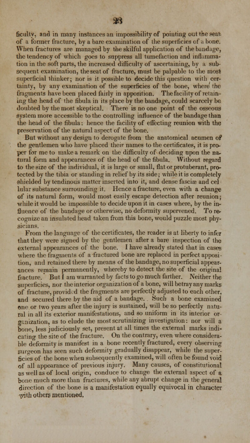 faculty, and in many instances an impossibility of pointing out the seal-. of a former fracture, by a bare examination of the superficies of a bone. When fractures are managed by the skilful application of the bandage, the tendency of which goes to suppress all tumefaction and inflamma- tion in the soft parts, the increased difficulty of ascertaining, by a sub- sequent examination, the seat of fracture, must be palpable to the most superficial thinker; nor is it possible to decide this question with cer- tainty, by any examination of the superficies of the bone, where the fragments have been placed fairly in apposition. The facility of retain- ing the head of the fibula in its place by the bandage, could scarcely be doubted by the most skeptical. There is no one point of the osseous system more accessible to the controlling influence of the bandage than the head of the fibula: hence the facility of effecting reunion with the preservation of the natural aspect of the bone. But without any design to derogate from the anatomical acumen of the gentlemen who have placed their names to the certificates, it is pro- per for me to make a remark on the difficulty of deciding upon the na- tural form and appearances of the head of the fibula. Without regard to the size of the individual, it is large or small, flat or protuberant, pro- tected by the tibia or standing in relief by its side; while it is completely shielded by tendinous matter inserted into it, and dense fasciae and eel hilar substance surrounding it. Hence a fracture, even with a change of its natural form, would most easily escape detection after reunion; while it would be impossible to decide upon it in cases where, by the in- fluence of the bandage or otherwise, no deformity supervened. To re- cognize an insulated head taken from this bone, would puzzle most phy- sicians. From the language of the certificates, the reader is at liberty to infer that they were signed by the gentlemen after a bare inspection of the external appearances of the bone. I have already stated that in cases where the fragments of a fractured bone are replaced in perfect apposi- tion, and retained there by means of the bandage, no superficial appear- ances remain permanently, whereby to detect the site of the original fiacture. But I am warranted by facts to go much farther. Neither the superficies, nor the interior organization of a bone, will betray any marks of fracture, provided the fragments are perfectly adjusted to each other, and secured there by the aid of a bandage.. Such a bone examined one or two years after the injury is sustained, will be so perfectly natu- ral in all its exterior manifestations, and so uniform in its interior or- ganization, as to elude the most scrutinizing investigation: nor will a bone, less judiciously set, present at all times the external marks indi- cating the site of the fracture. On the contrary, even where considera- ble deformity is manifest in a bone recently fractured, every observing surgeon has seen such deformity gradually disappear, while the super- ficies of the bone when subsequently examined, will often be found void of all appearance of previous injury. Many causes, of constitutional as well as of local origin, conduce to change the external aspect of a bone much more than fractures, while any abrupt change in the general direction of the bone is a manifestation equally equivocal in character with others mentioned.