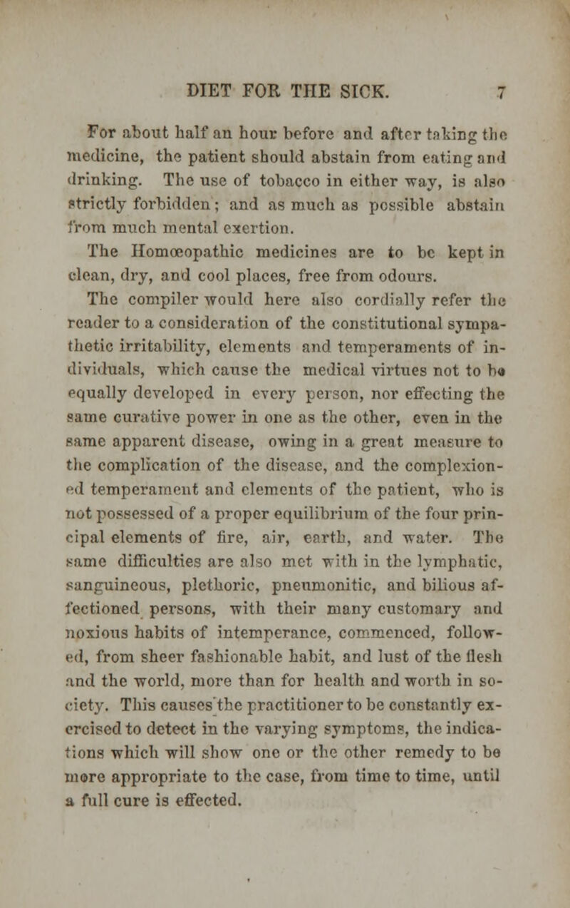 For about half an hour before and after taking the medicine, the patient should abstain from eating and drinking. The use of tobacco in either way, is also strictly forbidden; and as much as possible abstain from much mental exertion. The Homoeopathic medicines are to be kept in clean, dry, and cool places, free from odours. The compiler would here also cordially refer the reader to a consideration of the constitutional sympa- thetic irritability, elements and temperaments of in- dividuals, which cause the medical virtues not to b« oqually developed in every person, nor effecting the same curative power in one as the other, even in the same apparent disease, owing in a great measure to the complication of the disease, and the complexion- ed temperament and elements of the patient, who is not possessed of a proper equilibrium of the four prin- cipal elements of lire, air, earth, and water. Tin; same difficulties are also met with in the lymphatic, sanguineous, plethoric, pneumoniae, and bilious af- fectioned persons, with their many customary and noxious habits of intemperance, commenced, follow- ed, from sheer fashionable habit, and lust of the flesh and the world, more than for health and worth in so- ciety. This causes the practitioner to be constantly ex- ercised to detect in the varying symptoms, the indica- tions which will show one or the other remedy to be more appropriate to the case, from time to time, until a full cure is effected.