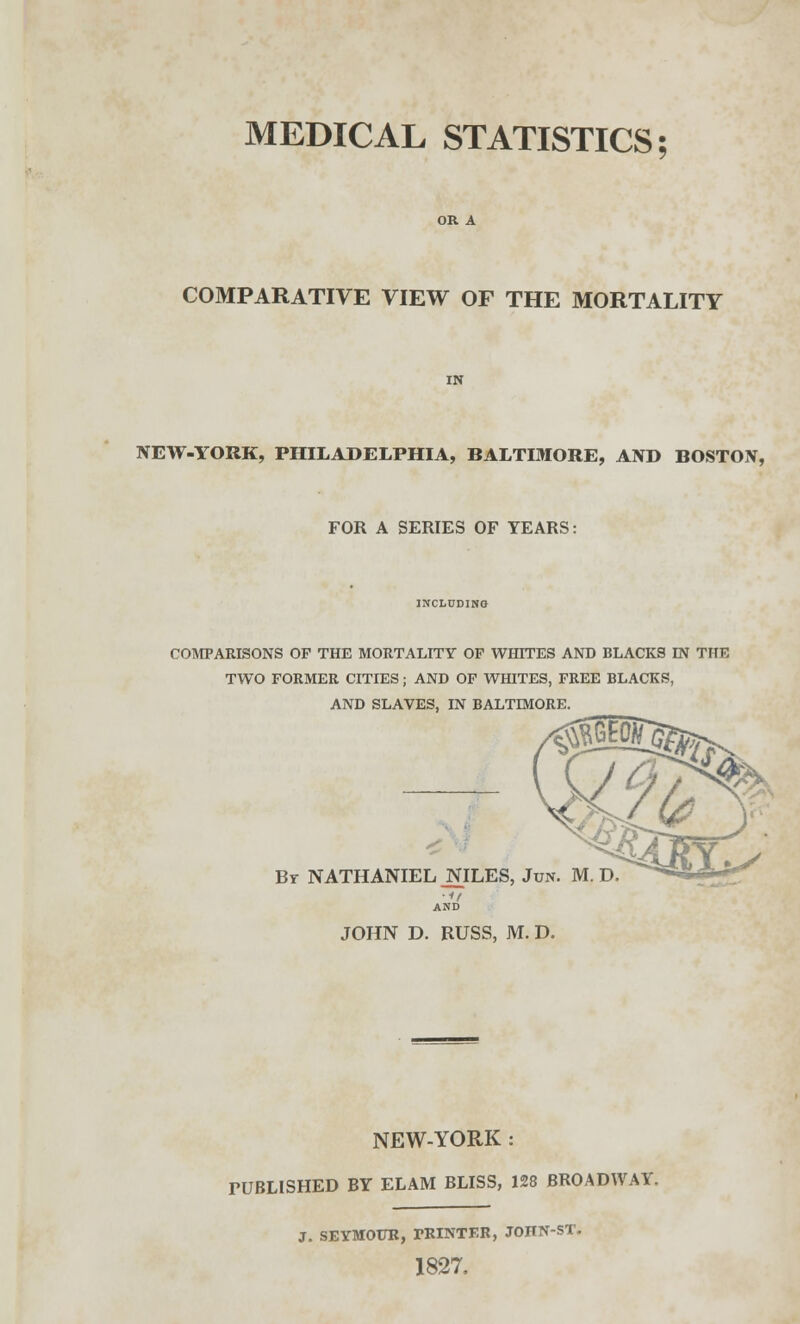 MEDICAL STATISTICS; COMPARATIVE VIEW OF THE MORTALITY NEW-YORK, PHILADELPHIA, BALTIMORE, AND BOSTON, FOR A SERIES OF YEARS: INCLUDING COMPARISONS OP THE MORTALITY OF WHITES AND BLACKS IN THE TWO FORMER CITIES; AND OF WHITES, FREE BLACKS, AND SLAVES. IN BALTMORE. Br NATHANIEL JNILES, Jun. M. D •1/ AND JOHN D. RUSS, M. D. NEW-YORK : TUBLISHED BY ELAM BLISS, 128 BROADWAY. J. SEYMOUR, PRINTER, JOHN-ST. 1827.