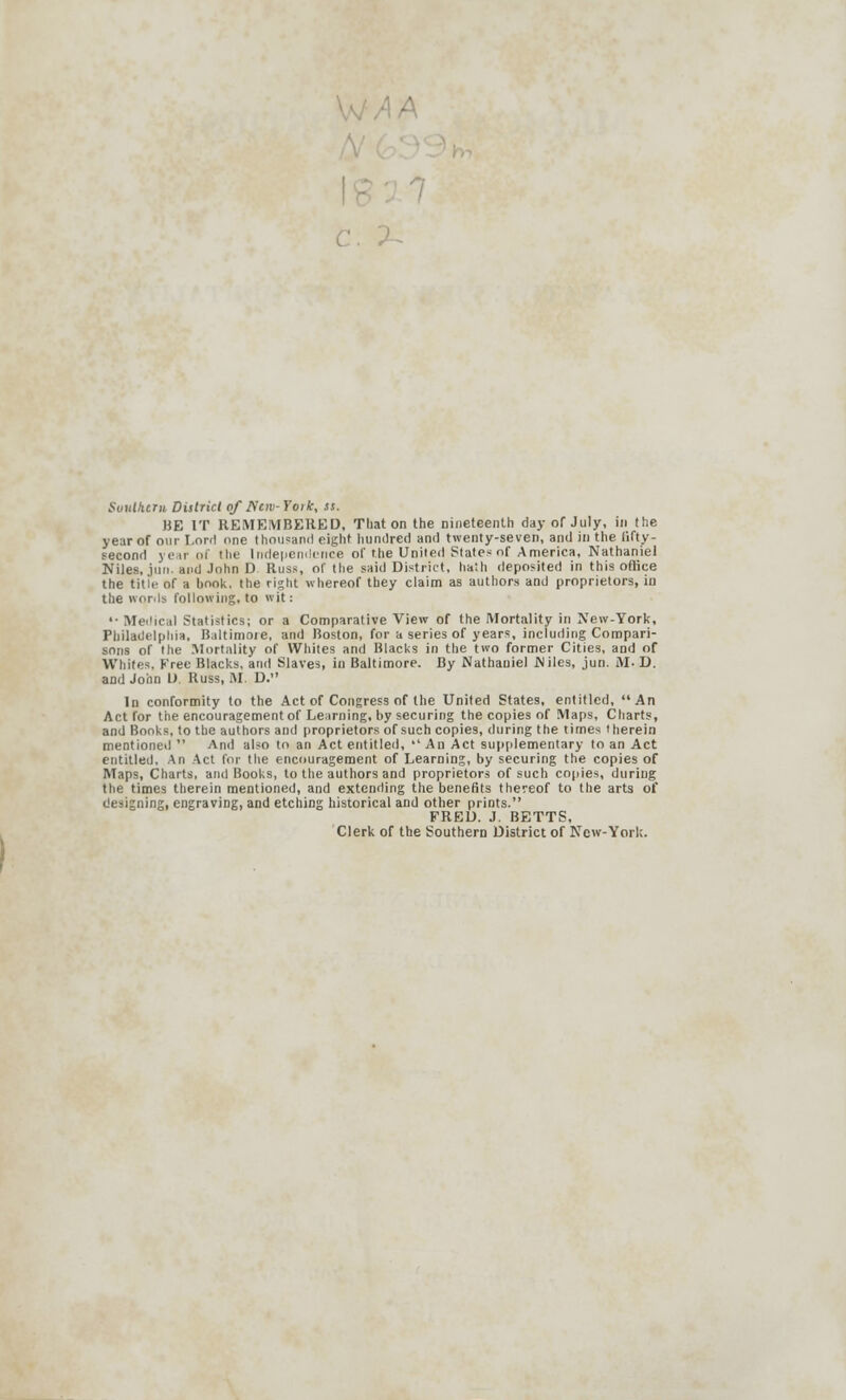 x. Southern, District of Wav-York, ss. BE IT REMEMBERED, Tliat on the nineteenth day of July, in the year of our Lord one thousand eight hundred and twenty-seven, and in the lifty- second year of the Independence of the United States of America, Nathaniel Niles.jun. and John D Russ, of the said District, hath deposited in this office the title of a book, the right whereof they claim as authors and proprietors, io the words following, to wit: '• Medical Statistics; or a Comparative View of the Mortality in New-York, Philadelphia, Baltimore, and Boston, for a series of years, including Compari- sons of the Mortality of Whites and Blacks in the two former Cities, and of Whites. Free Blacks, and Slaves, in Baltimore. By Nathaniel Niles, jun. M. D. and John D. Russ, M. D. In conformity to the Act of Congress of the United States, entitled, An Act for the encouragement of Learning, by securing the copies of Maps, Charts, and Books, to the authors and proprietors of such copies, during the times therein mentioned  And also to an Act entitled,  An Act supplementary to an Act entitled. An Act for the encouragement of Learning, by securing the copies of Maps, Charts, and Books, to the authors and proprietors of such copies, during the times therein mentioned, and extending the benefits thereof to the arts of designing, engraving, and etching historical and other prints. FRED. J. BETTS, Clerk of the Southern District of New-York.