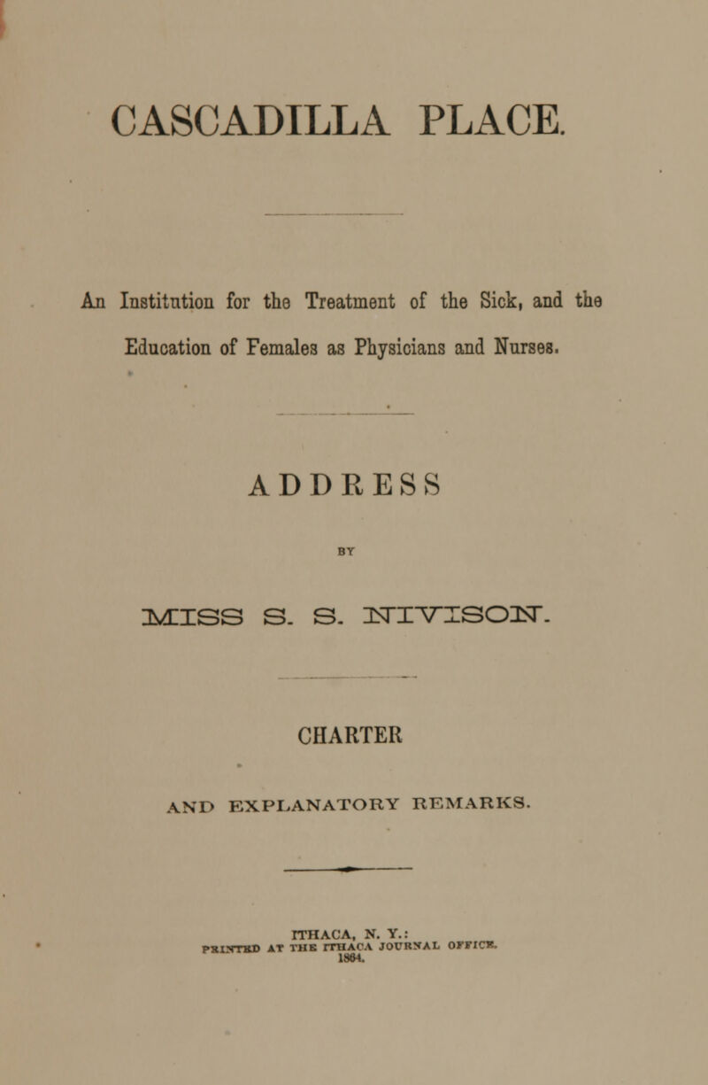 An Institution for the Treatment of the Sick, and the Education of Females as Physicians and Nurses. ADDRESS :mhss s. s. nsrivTSOisr. CHARTER AND EXPLANATORY REMARKS. ITHACA, N. Y.: PXINTKD AT THE ITHACA JOURNAL OFFICK. 1864.
