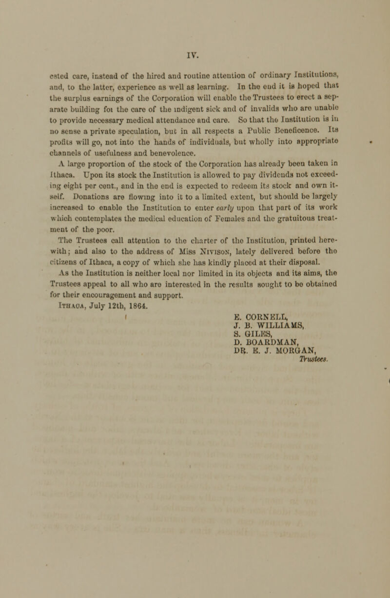 Mted care, instead of the hired and routine attention of ordiuary Institutions, and. to the latter, experience as well as learning. In the end it in hoped that the surplus earnings of the Corporation will enable the Trustees to erect a sep- arate building foi the care of the indigent sick and of invalids who are unable to provide necessary medical attendance and caro. So that the Institution is in no sense a private speculation, but in all respects a Public Beneficonce. Its profits will go, not into the hands of individuals, but wholly into appropriate channels of usefulness and benevolence. A large proportion of the stock of the Corporation has already boon taken in Ithaca. Upon its stock the Institution is allowed to pay dividends not exceed- ing eight per cent., and in the end is expected to redeem its stock and own it- self. Donations are flowing into it to a limited extent, but should bo largely increased to enable the Institution to enter early upon that part of its work K Inch contemplates the medical education of Females and the gratuitous treat- ment of the poor. The Trustees call attention to the charter of the Institution, printod here- with ; and also to the address of Miss Nivison, lately delivered before tho citizens of Ithaca, a copy of which she has kindly placed at their disposal. As tho Institution is neither local nor limited in its objects and its aims, the Trustees appeal to all who aro interested in the results sought to bo obtained lor their encouragement and support. Ithaoa, July 12th, 1864. ' E. CORNELL, J. B. WILLIAMS, S. GILES, D. BOARDMAN, DR. E. J. MORGAN, Trustees.