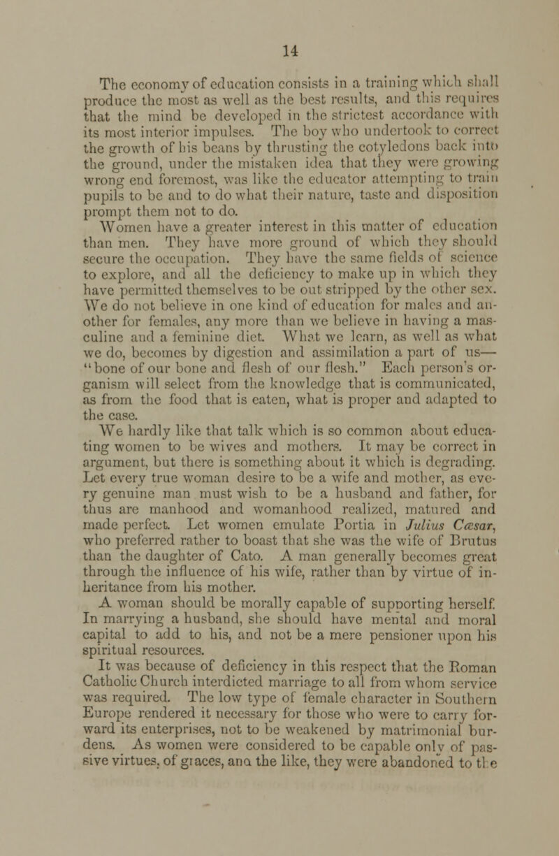 The economy of education consists in a training which shall produce the most as well as the best results, and thi n quires that the mind be developed in the strictest accordance with its most interior impulses. The boy who undertook to correct the growth of his beans by thrusting the cotyledons back into the ground, under the mistaken idea that they were growing wrong end foremost, was like the educator attempting to train pupils to be and to do what their nature, taste and disposition prompt them not to do. Women have a greater interest in this matter of education than men. They have more ground of which they should secure the occupation. They have the same fields ol science to explore, and all the deficiency to make up in which they have permitted themselves to be out stripped by the other We do not believe in one kind of education for males and an- other for females, any more than we believe in having a mas- culine and a feminine diet. What we learn, as well as what we do, becomes by digestion and assimilation a part of vis— bone of our bone and flesh of our flesh. Each person's or- ganism will select from the knowledge that is communicated, as from the food that is eaten, what is proper and adapted to the case. We hardly like that talk which is so common about educa- ting women to be wives and mothers. It may be correct in argument, but there is something about it which is degrading. Let every true woman desire to be a wife and mother, as eve- ry genuine man must wish to be a husband and father, for thus arc manhood and womanhood realized, matured and made perfect. Let women emulate Portia in Julius Cccsar, who preferred rather to boast that she was the wife of Brutus than the daughter of Cato. A man generally becomes great through the influence of his wife, rather than by virtue of in- heritance from his mother. A woman should be morally capable of supnorting herself In marrying a husband, she should have mental and moral capital to add to his, and not be a mere pensioner upon his spiritual resources. It was because of deficiency in this respect that the Roman Catholic Church interdicted marriage to all from whom service was required. The low type of female character in Southern Europe rendered it necessary for those who were to carry for- ward its enterprises, not to be weakened by matrimonial bur- dens. As women were considered to be capable onlv of pas- sive virtues, of graces, ana the like, they were abandoned to tl e