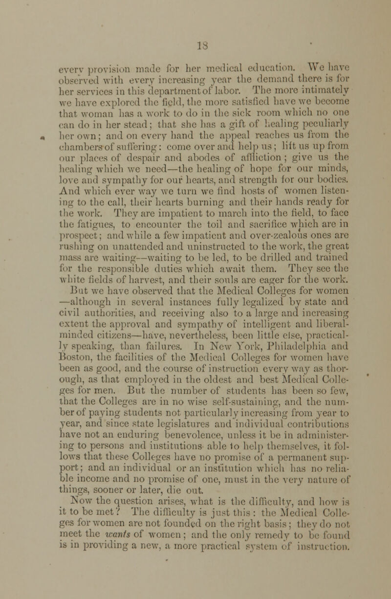 la everv provision made for her medical education. We have observed with every increasing year the demand there is for services in this department of labor. The more intimately we have explored the field, the more satisfied have we become that woman has a work to do in the sick room which no one can i]o in her stead; that, she has a gift of healing peculiarly her own; and on every hand the appeal reaches us from the eharaberffof suffering: comeoverand help us; lift us upfrom our places of despair and abodes of affliction; give us the healing which we need—the healing of hope for our minds, love and sympathy lor our hearts, and strength for our bodies. And which ever way we turn we find hosts of women li, ing to the call, their hearts burning and their hands ready for the work-. They are impatient to march into the field, to face the fatigues, to encounter the toil and sacrifice which are in prospect; and while a few impatient and over-zealous ones are rushing on unattended and uninstructed to the work, the great mass are waiting—waiting to be led, to be drilled and trained for the responsible duties which await them. They see the white fields of harvest, and their souls are eager for the work. But we have observed that the Medical Colleges for women —although in several instances fully legalized by state and civil authorities, and receiving also to a large ana increasing extent the approval and sympathy of intelligent and liberal- minded citizens—have, nevertheless, been little else, practical- ly speaking, than failures. In New York, Philadelphia and Boston, the facilities of the Medical Colleges for women have been as good, and the course of instruction every way as thor- ough, as that employed in the oldest and best Medical Colle- ges for men. But the number of students has been so few, that the Colleges are in no wise self-sustaining, and the num- ber of paying students not particularly increasing from year to year, and since state legislatures and individual contributions have not an enduring benevolence, unless it be in administer- ing to persons and institutions able 1o help themselves, it fol- lows that these Colleges have no promise of a permanent sup- port; and an individual or an institution which has no relia- ble income and no promise of one, must in the very nature of things, sooner or later, die out. Now the question arises, what is the difficulty, and how is it to be met? The difficulty is just this : the Medical Colle- ges for women are not founded on the right basis : they do not, meet the wants of women; and the only remedy to be found is in providing a new, a more practical system of instruction.