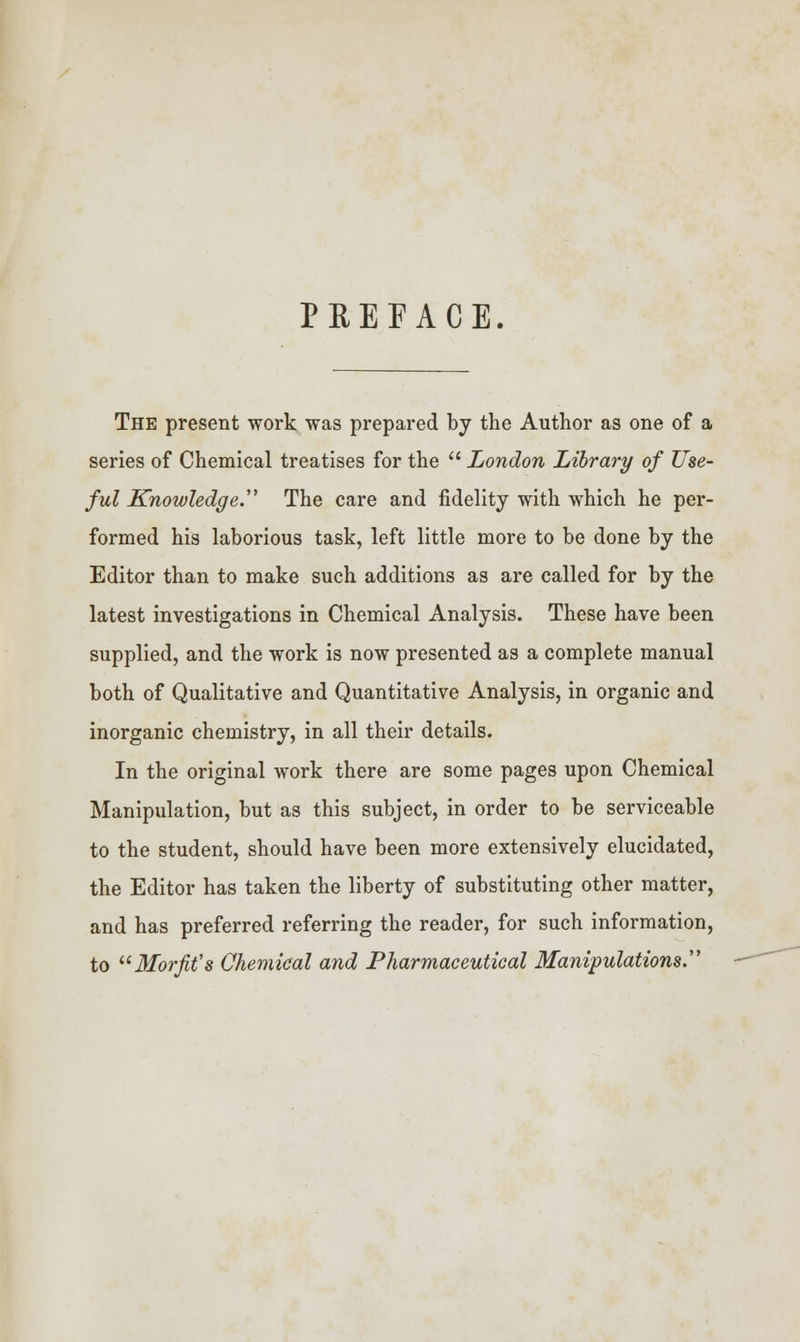 PREFACE. The present work was prepared by the Author as one of a series of Chemical treatises for the  London Library of Use- ful Knowledge. The care and fidelity with which he per- formed his laborious task, left little more to be done by the Editor than to make such additions as are called for by the latest investigations in Chemical Analysis. These have been supplied, and the work is now presented as a complete manual both of Qualitative and Quantitative Analysis, in organic and inorganic chemistry, in all their details. In the original work there are some pages upon Chemical Manipulation, but as this subject, in order to be serviceable to the student, should have been more extensively elucidated, the Editor has taken the liberty of substituting other matter, and has preferred referring the reader, for such information, to Morfit's Chemical and Pharmaceutical Manipulations.