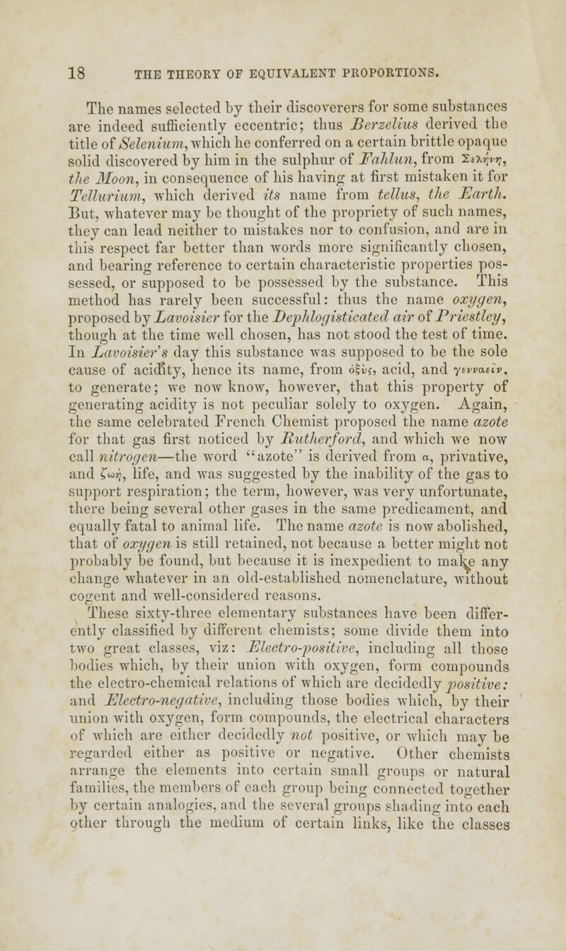 The names selected by their discoverers for some substances are indeed sufficiently eccentric; thus Berzelius derived the title of Selenium, which he conferred on a certain brittle opaque solid discovered by him in the sulphur of Fahlun, from Sefci^, the Moon, in consequence of his having at first mistaken it for Tellurium, which derived its name from tellus, the Earth. But, whatever may be thought of the propriety of such names, they can lead neither to mistakes nor to confusion, and are in this respect far better than words more significantly chosen, and bearing reference to certain characteristic properties pos- sessed, or supposed to be possessed by the substance. This method has rarely been successful: thus the name oxygen, proposed by Lavoisier for the Dephlogisticatcd air of Priestley, though at the time well chosen, has not stood the test of time. In Lavoisier s day this substance was supposed to be the sole cause of acidity, hence its name, from 6|ij, acid, and yewaclv. to generate; we now know, however, that this property of generating acidity is not peculiar solely to oxygen. Again, the same celebrated French Chemist proposed the name azote for that gas first noticed by Rutherford, and which Ave now call nitrogen—the word azote is derived from a, privative, and C<o?7, life, and was suggested by the inability of the gas to support respiration; the term, however, was very unfortunate, there being several other gases in the same predicament, and equally fatal to animal life. The name azote is now abolished, that of oxygen is still retained, not because a better might not probably be found, but because it is inexpedient to mate any change whatever in an old-established nomenclature, without cogent and well-considered reasons. These sixty-three elementary substances have been differ- ently classified by different chemists; some divide them into two great classes, viz: Electro-positive, including all those bodies which, by their union with oxygen, form compounds the electro-chemical relations of which are decidedly positive: and Electro-negative, including those bodies which, by their union with oxygen, form compounds, the electrical characters of which are either decidedly not positive, or which may be regarded either as positive or negative. Other chemists arrange the elements into certain small groups or natural families, the members of each group being connected together by certain analogies, and the several groups shading into each other through the medium of certain links, like the classes