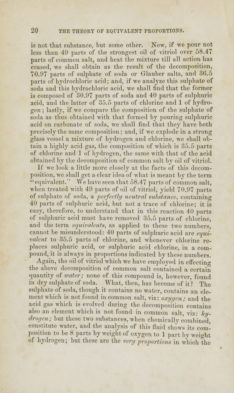 is not that substance, but some other. Now, if we pour not less than 49 parts of the strongest oil of vitriol over 58.47 parts of common salt, and heat the mixture till all action has ceased, we shall obtain as the result of the decomposition, 70.97 parts of sulphate of soda or Glauber salts, and 36.5 parts of hydrochloric acid; and, if we analyze this sulphate of soda and this hydrochloric acid, we shall find that the former is composed of 30.97 parts of soda and 40 parts of sulphuric acid, and the latter of 35.5 parts of chlorine and 1 of hydro- gen ; lastly, if we compare the composition of the sulphate of soda as thus obtained with that formed by pouring sulphuric acid on carbonate of soda, we shall find that they have both precisely the same composition; and, if we explode in a strong glass vessel a mixture of hydrogen and chlorine, we shall ob- tain a highly acid gas, the composition of which is 35.5 parts of chlorine and 1 of hydrogen, the same with that of the acid obtained by the decomposition of common salt by oil of vitriol. If we look a little more closely at the facts of this decom- position, we shall get a clear idea of what is meant by the term equivalent. We have seen that 58.47 parts of common salt, when treated with 49 parts of oil of vitriol, yield 70.97 parts of sulphate of soda, a perfectly neutral substance, containing 40 parts of sulphuric acid, but not a trace of chlorine; it is easy, therefore, to understand that in this reaction 40 parts of sulphuric acid must have removed 35.5 parts of chlorine, and the term equivalents, as applied to these two numbers, cannot be misunderstood: 40 parts of sulphuric acid are equi- valent to 35.5 parts of chlorine, and whenever chlorine re- places sulphuric acid, or sulphuric acid chlorine, in a com- pound, it is always in proportions indicated by these numbers. Again, the oil of vitriol which we have employed in effecting the above decomposition of common salt contained a certain quantity of ivater; none of this compound is, however, found in dry sulphate of soda. What, then, has become of it? The sulphate of soda, though it contains no water, contains an ele- ment which is not found in common salt, viz: oxygen; and the acid gas which is evolved during the decomposition contains also an element which is not found in common salt, viz: hy- drogen; but these two substances, when chemically combined constitute water, and the analysis of this fluid shows its com- position to be 8 parts by weight of oxygen to 1 part by weight of hydrogen; but these are the very 'proportions in which the