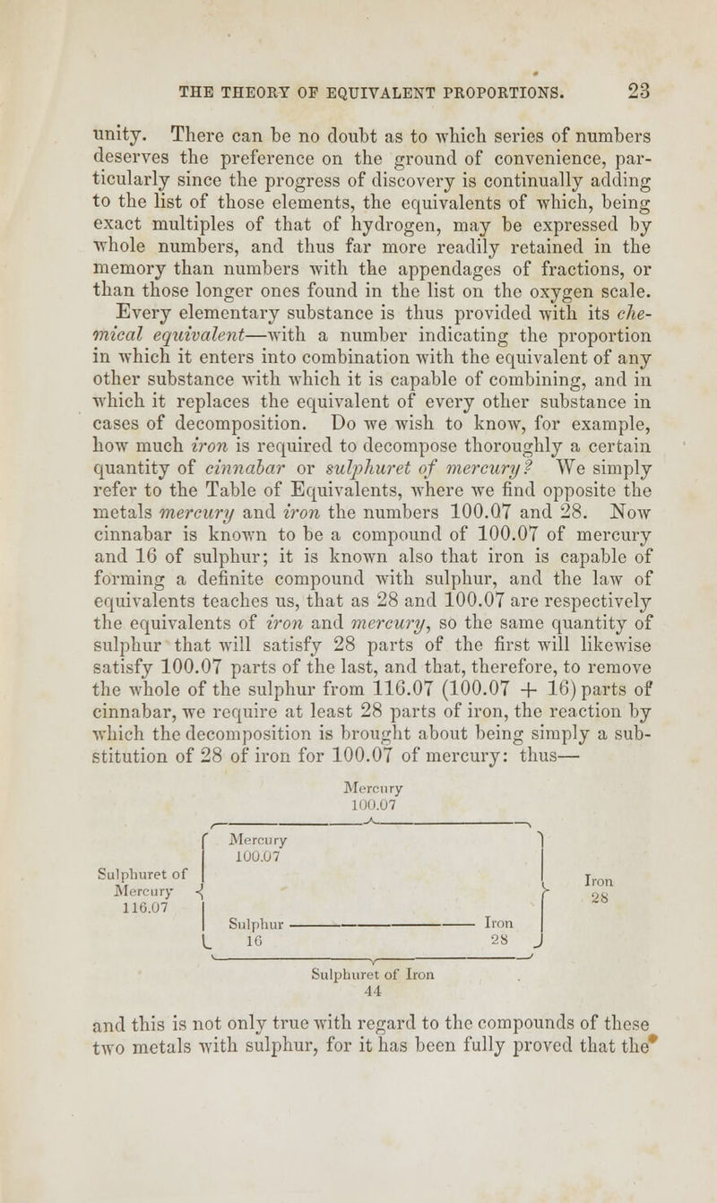 unity. There can be no doubt as to which series of numbers deserves the preference on the ground of convenience, par- ticularly since the progress of discovery is continually adding to the list of those elements, the equivalents of which, being exact multiples of that of hydrogen, may be expressed by whole numbers, and thus far more readily retained in the memory than numbers with the appendages of fractions, or than those longer ones found in the list on the oxygen scale. Every elementary substance is thus provided with its che- mical equivalent—with a number indicating the proportion in which it enters into combination with the equivalent of any other substance with which it is capable of combining, and in which it replaces the equivalent of every other substance in cases of decomposition. Do we wish to know, for example, how much iron is required to decompose thoroughly a certain quantity of cinnabar or sulphuret of mercury? We simply refer to the Table of Equivalents, where we find opposite the metals mercury and iron the numbers 100.Q7 and 28. Now cinnabar is known to be a compound of 100.07 of mercury and 16 of sulphur; it is known also that iron is capable of forming a definite compound with sulphur, and the law of equivalents teaches us, that as 28 and 100.07 are respectively the equivalents of iron and mercury, so the same quantity of sulphur that will satisfy 28 parts of the first will likewise satisfy 100.07 parts of the last, and that, therefore, to remove the whole of the sulphur from 116.07 (100.07 + 16) parts of cinnabar, we require at least 28 parts of iron, the reaction by which the decomposition is brought about being simply a sub- stitution of 28 of iron for 100.07 of mercury: thus— Mercury 100.07 Sulphuret of Mercury 100.07 ron Mercury ■{ f 28 116.07 Sulphur Iron I 10 28 Sulphuret of Iron 44 and this is not only true with regard to the compounds of these two metals with sulphur, for it has been fully proved that the*