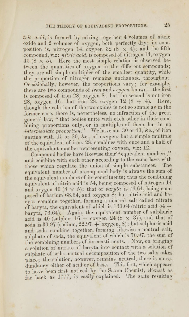 trie acid, is formed by mixing together 4 volumes of nitric oxide and 2 volumes of oxygen, both perfectly dry; its com- position is, nitrogen 14, oxygen 32 (8 X 4); and the fifth compound, viz: nitric acid, is composed of nitrogen 14, oxygen 40 (8 X 5). Here the most simple relation is observed be- tween the quantities of oxygen in the different compounds; they are all simple multiples of the smallest quantity, while the proportion of nitrogen remains unchanged throughout. Occasionally, however, the proportions vary; for example, there are two compounds of iron and oxygen known—the first is composed of iron 28, oxygen 8; but the second is not iron 28, oxygen 16—but iron 28, oxygen 12 (8 + 4). Here, though the relation of the two oxides is not so simple as* in the former case, there is, nevertheless, no infraction of the great general law,  that bodies unite with each other in their com- bining proportions only, or in multiples of them, but in no intermediate proportion. We have not 30 or 40, &c., of iron uniting with 15 or 20, &c, of oxygen, but a simple multiple of the equivalent of iron, 28, combines with once and a half of the equivalent number representing oxygen, viz: 12. Compound bodies have likewise their'equivalent numbers, and combine with each other according to the same laws with those which regulate the union of simple substances. The equivalent number of a compound body is always the sum of the equivalent numbers of its constituents; thus the combining equivalent of nitric acid is 54, being composed of nitrogen 14 and oxygen 40 (8 x 5); that of baryta is 7G.64, being com- posed of barium 68.64, and oxygen 8; but nitric acid and ba- ryta combine together, forming a neutral salt called nitrate of baryta, the equivalent of which is 130.64 (nitric acid 54 + baryta, 76.64). Again, the equivalent number of sulphuric acid is 40 (sulphur 16 + oxygen 24 (8 x 3)), and that of soda is 30.97 (sodium, 22.97 + oxygen, 8); but sulphuric acid and soda combine together, forming likewise a neutral salt, sulphate of soda, the equivalent of which is 70.97, the sum of the combining numbers of its constituents. Now, on bringing a solution of nitrate of baryta into contact with a solution of sulphate of soda, mutual decomposition of the two salts takes place; the solution, however, remains neutral, there is no re- dundancy either of acid or of base. This fact, which appears to have been first noticed by the Saxon Chemist, Wenzel, as far back as 1777, is easily explained. The salts resulting