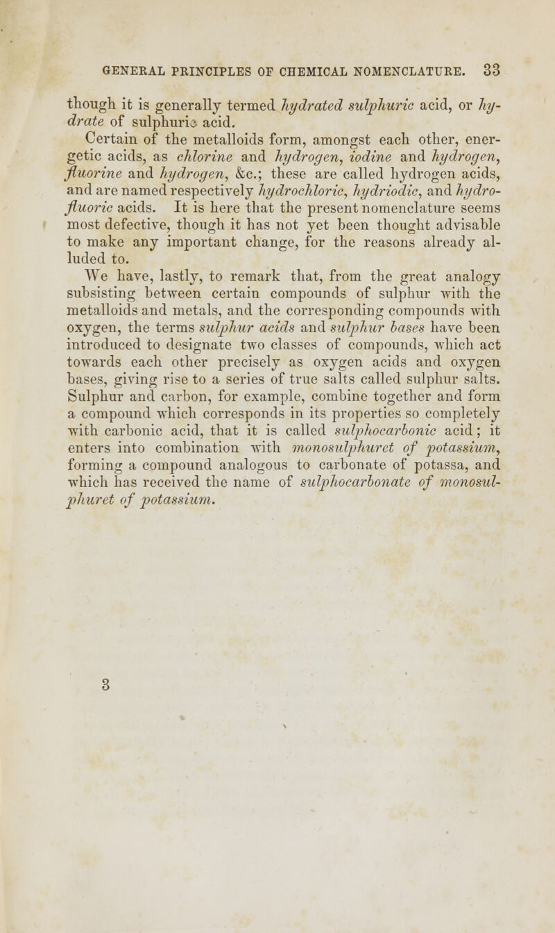 though it is generally termed hydrated sulphuric acid, or hy- drate of sulphuric acid. Certain of the metalloids form, amongst each other, ener- getic acids, as chlorine and hydrogen, iodine and hydrogen, fluorine and hydrogen, &c; these are called hydrogen acids, and are named respectively hydrochloric, hydriodic, and hydro- fluoric acids. It is here that the present nomenclature seems most defective, though it has not yet heen thought advisable to make any important change, for the reasons already al- luded to. We have, lastly, to remark that, from the great analogy subsisting between certain compounds of sulphur with the metalloids and metals, and the corresponding compounds with oxygen, the terms sulphur acids and sulphur bases have been introduced to designate two classes of compounds, which act towards each other precisely as oxygen acids and oxygen bases, giving rise to a series of true salts called sulphur salts. Sulphur and carbon, for example, combine together and form a compound which corresponds in its properties so completely with carbonic acid, that it is called sulphocarbonic acid; it enters into combination with monosulphuret of potassium, forming a compound analogous to carbonate of potassa, and which has received the name of sulphocarbonatc of monosul- pliuret of potassium.