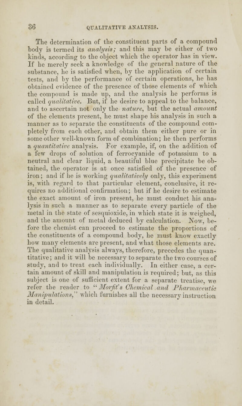 The determination of the constituent parts of a compound body is termed its analysis; and this may be either of tAvo kinds, according to the object which the operator has in view. If he merely seek a knowledge of the general nature of the substance, he is satisfied when, by the application of certain tests, and by the performance of certain operations, he has obtained evidence of the presence of those elements of which the compound is made up, and the analysis he performs is called qualitative. But, if he desire to appeal to the balance, and to ascertain not only the nature, but the actual amount of the elements present, he must shape his analysis in such a manner as to separate the constituents of the compound com- pletely from each other, and obtain them either pure or in some other well-known form of combination; he then performs a quantitative analysis. For example, if, on the addition of a few drops of solution of ferrocyanide of potassium to a neutral and clear liquid, a beautiful blue precipitate be ob- tained, the operator is at once satisfied of the presence of iron; and if he is working qualitatively only, this experiment is, with regard to that particular element, conclusive, it re- quires no additional confirmation; but if he desire to estimate the exact amount of iron present, he must conduct his ana- lysis in such a manner as to separate every particle of the metal in the state of sesquioxide, in which state it is weighed, and the amount of metal deduced by calculation. Now, be- fore the chemist can proceed to estimate the proportions of the constituents of a compound body, he must know exactly how many elements are present, and what those elements are. The qualitative analysis always, therefore, precedes the quan- titative ; and it will be necessary to separate the two courses of study, and to treat each individually. In either case, a cer- tain amount of skill and manipulation is required; but, as this subject is one of sufficient extent for a separate treatise, we refer the reader to u Morfit's Chemical, and Pharmaceutic Manipulations, which furnishes all the necessary instruction in detail.