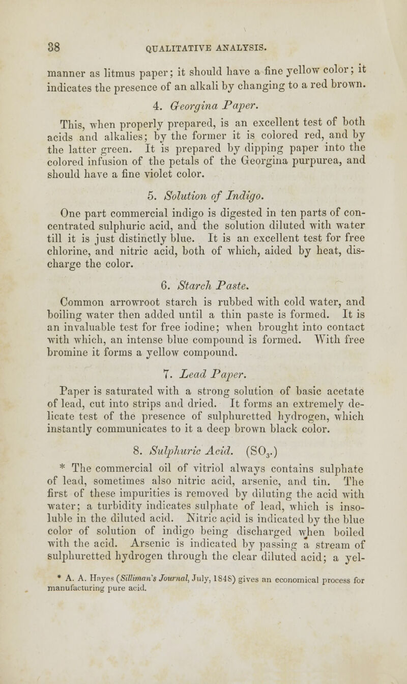 manner as litmus paper; it should have a fine yellow color; it indicates the presence of an alkali by changing to a red brown. 4. G-eorgina Paper. This, when properly prepared, is an excellent test of both acids and alkalies; by the former it is colored red, and by the latter green. It is prepared by dipping paper into the colored infusion of the petals of the Georgina purpurea, and should have a fine violet color. 5. Solution of Indigo. One part commercial indigo is digested in ten parts of con- centrated sulphuric acid, and the solution diluted with water till it is just distinctly blue. It is an excellent test for free chlorine, and nitric acid, both of which, aided by heat, dis- charge the color. 6. Starch Paste. Common arrowroot starch is rubbed with cold water, and boiling water then added until a thin paste is formed. It is an invaluable test for free iodine; when brought into contact with which, an intense blue compound is formed. With free bromine it forms a yellow compound. 7. Lead Paper. Paper is saturated with a strong solution of basic acetate of lead, cut into strips and dried. It forms an extremely de- licate test of the presence of sulphuretted hydrogen, which instantly communicates to it a deep brown black color. 8. Sulphuric Acid. (S03.) * The commercial oil of vitriol always contains sulphate of lead, sometimes also nitric acid, arsenic, and tin. The first of these impurities is removed by diluting the acid with water; a turbidity indicates sulphate of lead, which is inso- luble in the diluted acid. Nitric acid is indicated by the blue color of solution of indigo being discharged when boiled with the acid. Arsenic is indicated by passing a, stream of sulphuretted hydrogen through the clear diluted acid; a yel- * A. A. Hayes (Silliman's Journal, July, 184S) gives an economical process for manufacturing pure acid.