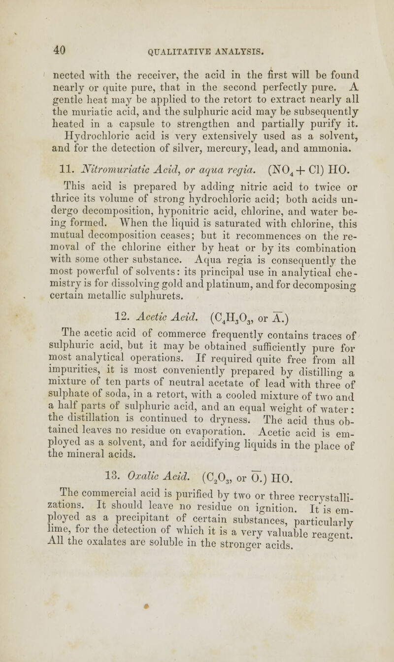 nected with the receiver, the acid in the first will be found nearly or quite pure, that in the second perfectly pure. A gentle heat may be applied to the retort to extract nearly all the muriatic acid, and the sulphuric acid may be subsequently heated in a capsule to strengthen and partially purify it. Hydrochloric acid is very extensively used as a solvent, and for the detection of silver, mercury, lead, and ammonia. 11. Nitromuriatic Acid, or aqua regia. (N04+ CI) HO. This acid is prepared by adding nitric acid to twice or thrice its volume of strong hydrochloric acid; both acids un- dergo decomposition, hyponitric acid, chlorine, and water be- ing formed. When the liquid is saturated with chlorine, this mutual decomposition ceases; but it recommences on the re- moval of the chlorine either by heat or by its combination with some other substance. Aqua regia is consequently the most powerful of solvents: its principal use in analytical che- mistry is for dissolving gold and platinum, and for decomposing certain metallic sulphurets. 12. Acetic Acid. (C4H303, or A.) The acetic acid of commerce frequently contains traces of sulphuric acid, but it may be obtained sufficiently pure for most analytical operations. If required quite free from all impurities, it is most conveniently prepared by distilling a mixture of ten parts of neutral acetate of lead with three of sulphate of soda, in a retort, with a cooled mixture of two and a half parts of sulphuric acid, and an equal weight of water : the distillation is continued to dryness. The acid thus ob- tained leaves no residue on evaporation. Acetic acid is em- ployed as a solvent, and for acidifying liquids in the place of the mineral acids. 13. Oxalic Acid. (C203, or 0.) HO. The commercial acid is purified by two or three recrystalli- zations. It should leave no residue on ignition. It is em- ployed as a precipitant of certain substances, particularly lime, for the detection of which it is a very valuable reagent All the oxalates are soluble in the stronger acids. °