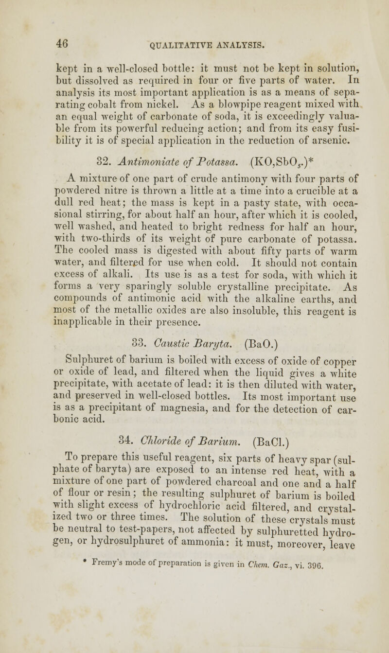 kept in a well-closed bottle: it must not be kept in solution, but dissolved as required in four or five parts of water. In analysis its most important application is as a means of sepa- rating cobalt from nickel. As a blowpipe reagent mixed with an equal weight of carbonate of soda, it is exceedingly valua- ble from its powerful reducing action; and from its easy fusi- bility it is of special application in the reduction of arsenic. 32. Antimoniate of Potassa. (KO,Sb05.)* A mixture of one part of crude antimony with four parts of powdered nitre is thrown a little at a time into a crucible at a dull red heat; the mass is kept in a pasty state, with occa- sional stirring, for about half an hour, after which it is cooled, well washed, and heated to bright redness for half an hour, with two-thirds of its weight of pure carbonate of potassa. The cooled mass is digested with about fifty parts of warm water, and filtered for use when cold. It should not contain excess of alkali. Its use is as a test for soda, with which it forms a very sparingly soluble crystalline precipitate. As compounds of antimonic acid with the alkaline earths, and most of the metallic oxides are also insoluble, this reagent is inapplicable in their presence. 33. Caustic Baryta. (BaO.) Sulphuret of barium is boiled with excess of oxide of copper or oxide of lead, and filtered when the liquid gives a white precipitate, with acetate of lead: it is then diluted with water, and preserved in well-closed bottles. Its most important use is as a precipitant of magnesia, and for the detection of car- bonic acid. 34. Chloride of Barium. (BaCl.) To prepare this useful reagent, six parts of heavy spar (sul- phate of baryta) are exposed to an intense red heat, with a mixture of one part of powdered charcoal and one and a half of flour or resin; the resulting sulphuret of barium is boiled with slight excess of hydrochloric acid filtered, and crystal- ized two or three times. The solution of these crystals must be neutral to test-papers, not affected by sulphuretted hydro- gen, or hydrosulphuret of ammonia: it must, moreover, leave • Fremy's mode of preparation is given in Chem. Gaz., vi. 396.