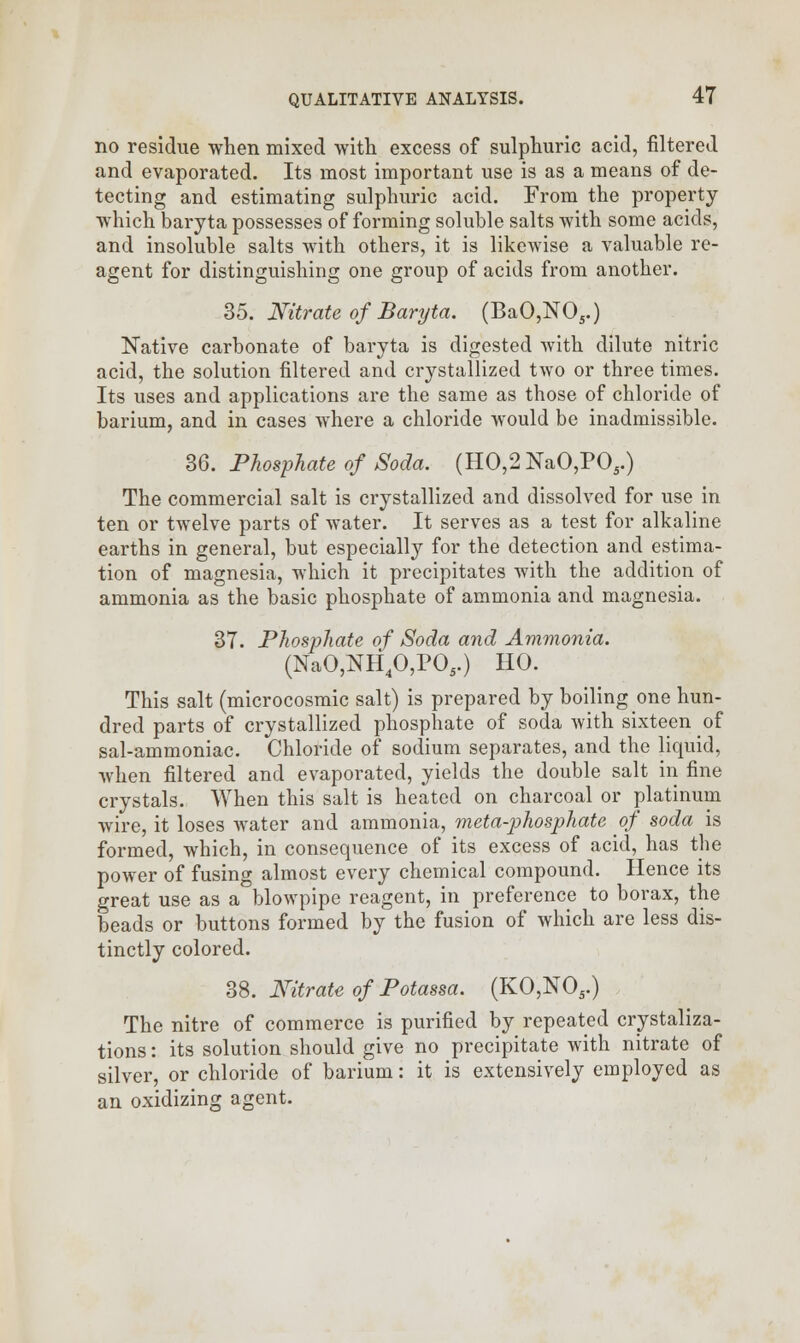 no residue when mixed with excess of sulphuric acid, filtered and evaporated. Its most important use is as a means of de- tecting and estimating sulphuric acid. From the property which baryta possesses of forming soluble salts with some acids, and insoluble salts with others, it is likewise a valuable re- agent for distinguishing one group of acids from another. 35. Nitrate of Baryta. (BaO,N05.) Native carbonate of baryta is digested with dilute nitric acid, the solution filtered and crystallized two or three times. Its uses and applications are the same as those of chloride of barium, and in cases where a chloride would be inadmissible. 36. Phosphate of Soda. (H0,2NaO,PO5.) The commercial salt is crystallized and dissolved for use in ten or twelve parts of water. It serves as a test for alkaline earths in general, but especially for the detection and estima- tion of magnesia, which it precipitates with the addition of ammonia as the basic phosphate of ammonia and magnesia. 37. Phosphate of Soda and Ammonia. (NaO,NH40,P05.) HO. This salt (microcosmic salt) is prepared by boiling one hun- dred parts of crystallized phosphate of soda with sixteen of sal-ammoniac. Chloride of sodium separates, and the liquid, when filtered and evaporated, yields the double salt in fine crystals. When this salt is heated on charcoal or platinum wire, it loses water and ammonia, meta-phosphate of soda is formed, which, in consequence of its excess of acid, has the power of fusing almost every chemical compound. Hence its great use as a blowpipe reagent, in preference to borax, the beads or buttons formed by the fusion of which are less dis- tinctly colored. 38. Nitrate of Potassa. (KO,N05.) The nitre of commerce is purified by repeated crystaliza- tions: its solution should give no precipitate with nitrate of silver, or chloride of barium: it is extensively employed as an oxidizing agent.