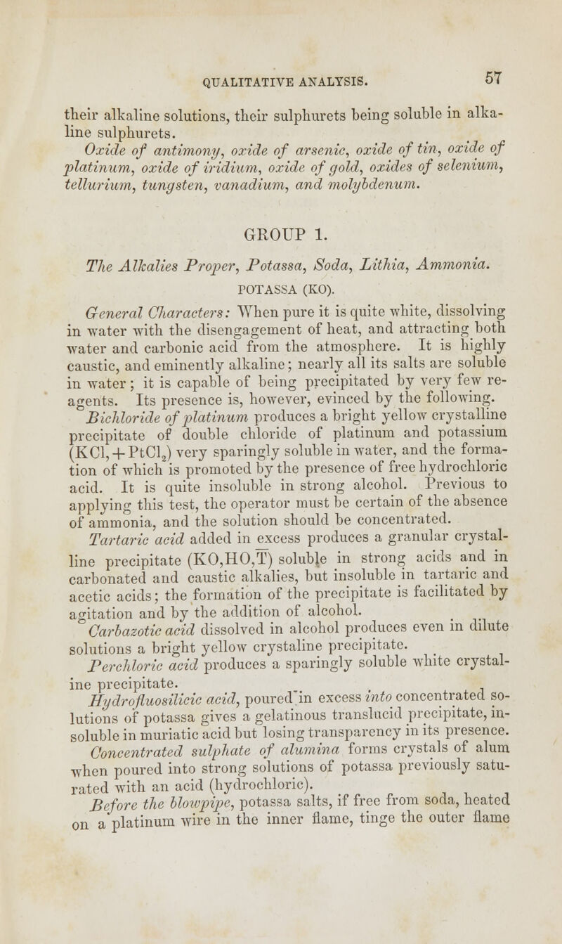 their alkaline solutions, their sulphurets being soluble in alka- line sulphurets. Oxide of antimony, oxide of arsenie, oxide of tin, oxide of platinum, oxide of iridium, oxide of gold, oxides of selenium, tellurium, tungsten, vanadium, and molybdenum. GROUP 1. The Alkalies Proper, Potassa, Soda, Lithia, Ammonia. POTASSA (KO). General Characters: When pure it is quite white, dissolving in water with the disengagement of heat, and attracting both water and carbonic acid from the atmosphere. It is highly caustic, and eminently alkaline; nearly all its salts are soluble in water; it is capable of being precipitated by very few re- agents. Its presence is, however, evinced by the following. Bichloride of platinum produces a bright yellow crystalline precipitate of double chloride of platinum and potassium (KCl, + PtCl2) very sparingly soluble in water, and the forma- tion of which is promoted by the presence of free hydrochloric acid. It is quite insoluble in strong alcohol. Previous to applying this test, the operator must be certain of the absence of ammonia, and the solution should be concentrated. Tartaric acid added in excess produces a granular crystal- line precipitate (KO,HO,T) soluble in strong acids and in carbonated and caustic alkalies, but insoluble m tartaric and acetic acids; the formation of the precipitate is facilitated by agitation and by the addition of alcohol. Carbazotic acid dissolved in alcohol produces even in dilute solutions a bright yellow crystaline precipitate. Perchloric acid produces a sparingly soluble white crystal- ine precipitate. Eydrofluosilicic acid, poured'in excess into concentrated so- lutions of potassa gives a gelatinous translucid precipitate, in- soluble in muriatic acid but losing transparency in its presence. Concentrated sulphate of alumina forms crystals of alum when poured into strong solutions of potassa previously satu- rated with an acid (hydrochloric). Before the blowpipe, potassa salts, if free from soda, heated on a platinum wire in the inner flame, tinge the outer flame