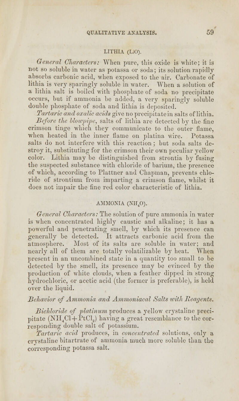 LITHIA (LiO). General Characters: When pure, this oxide is white; it is not so soluble in water as potassa or soda; its solution rapidly absorbs carbonic acid, when exposed to the air. Carbonate of lithia is very sparingly soluble in water. When a solution of a lithia salt is boiled with phosphate of soda no precipitate occurs, but if ammonia be added, a very sparingly soluble double phosphate of soda and lithia is deposited. Tartaric and oxalic acids give no precipitate in salts of lithia. Before the blowpipe, salts of lithia are detected by the fine crimson tinge which they communicate to the outer flame, when heated in the inner flame on platina wire. Potassa salts do not interfere with this reaction ; but soda salts de- stroy it, substituting for the crimson their own peculiar yellow color. Lithia may be distinguished from strontia by fusing the suspected substance with chloride of barium, the presence of which, according to Plattner and Chapman, prevents chlo- ride of strontium from imparting a crimson flame, whilst it does not impair the fine red color characteristic of lithia. AMMONIA (NH40). General Characters: The solution of pure ammonia in water is when concentrated highly caustic and alkaline; it has a powerful and penetrating smell, by which its presence can generally be detected. It attracts carbonic acid from the atmosphere. Most of its salts are soluble in water; and nearly all of them are totally volatilizable by heat. When present in an uncombined state in a quantity too small to be detected by the smell, its presence may be evinced by the production of white clouds, when a feather dipped in strong hydrochloric, or acetic acid (the former is preferable), is held over the liquid. Behavior of Ammonia and Ammoniacal Salts with Reagents. Bichloride of platinum produces a yellow crystaline preci- pitate (NII4Cl + PtCl2) having a great resemblance to the cor- responding double salt of potassium. Tartaric acid produces, in concentrated solutions, only a crystaline bitartrate of ammonia much more soluble than the corresponding potassa salt.