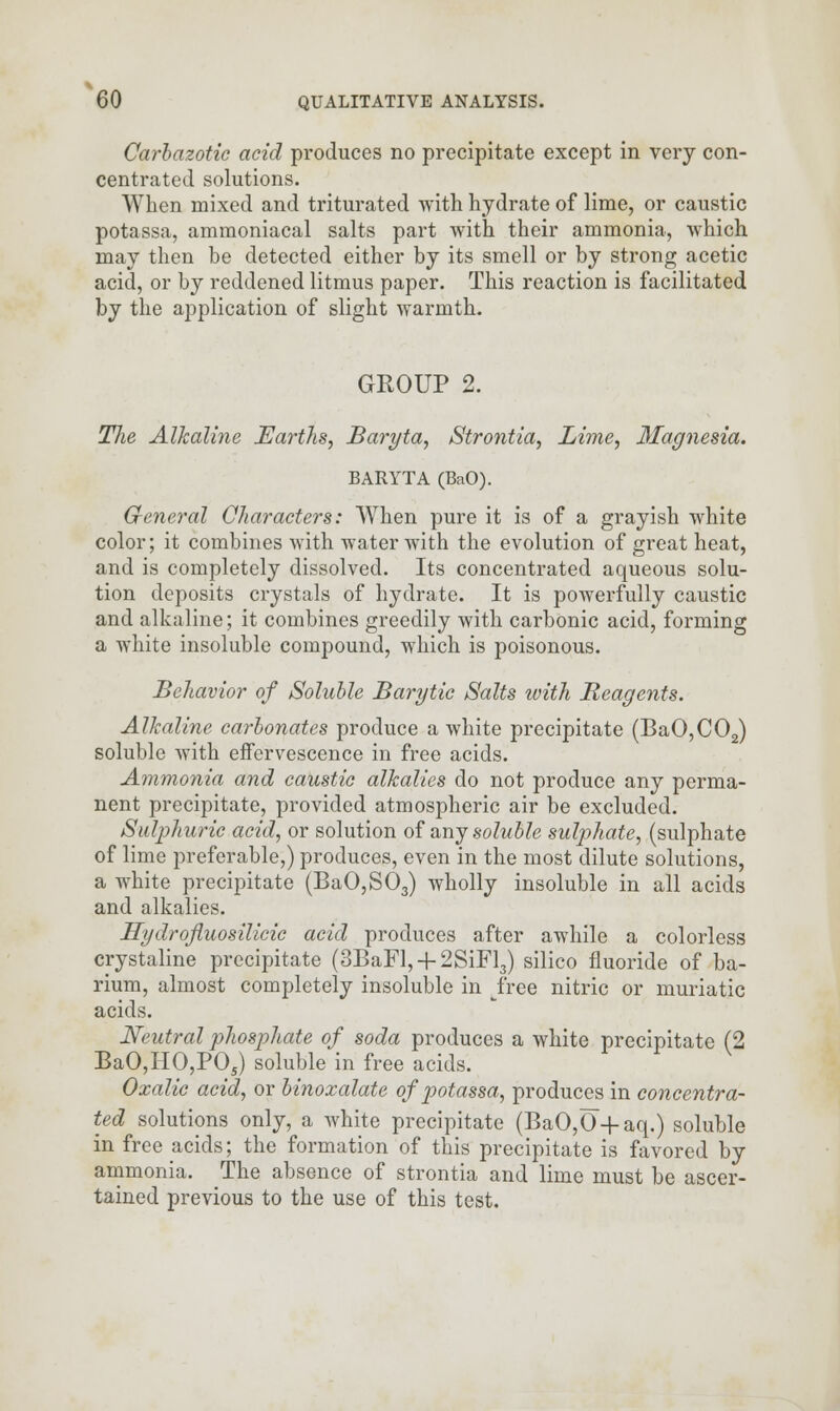 Carbazotic acid produces no precipitate except in very con- centrated solutions. When mixed and triturated with hydrate of lime, or caustic potassa, ammoniacal salts part with their ammonia, which may then be detected either by its smell or by strong acetic acid, or by reddened litmus paper. This reaction is facilitated by the application of slight warmth. GROUP 2. The Alkaline Earths, Baryta, Strontia, Lime, Magnesia. BARYTA (BciO). General Characters: When pure it is of a grayish white color; it combines with water with the evolution of great heat, and is completely dissolved. Its concentrated aqueous solu- tion deposits crystals of hydrate. It is powerfully caustic and alkaline; it combines greedily with carbonic acid, forming a white insoluble compound, which is poisonous. Behavior of Soluble Barytic Salts with Reagents. Alkaline carbonates produce a white precipitate (BaO,C02) soluble with effervescence in free acids. Ammonia and caustic alkalies do not produce any perma- nent precipitate, provided atmospheric air be excluded. Sulphuric acid, or solution of any soluble sulphate, (sulphate of lime preferable,) produces, even in the most dilute solutions, a white precipitate (BaO,S03) wholly insoluble in all acids and alkalies. Hydrofluosilicic acid produces after awhile a colorless crystaline precipitate (3BaFl, + 2SiFl3) silico fluoride of ba- rium, almost completely insoluble in free nitric or muriatic acids. Neutral phosphate of soda produces a white precipitate (2 BaO,HO,P05) soluble in free acids. Oxalic acid, or binoxalate of potassa, produces in concentra- ted solutions only, a white precipitate (BaO,0 + aq.) soluble in free acids; the formation of this precipitate is favored by ammonia. The absence of strontia and lime must be ascer- tained previous to the use of this test.