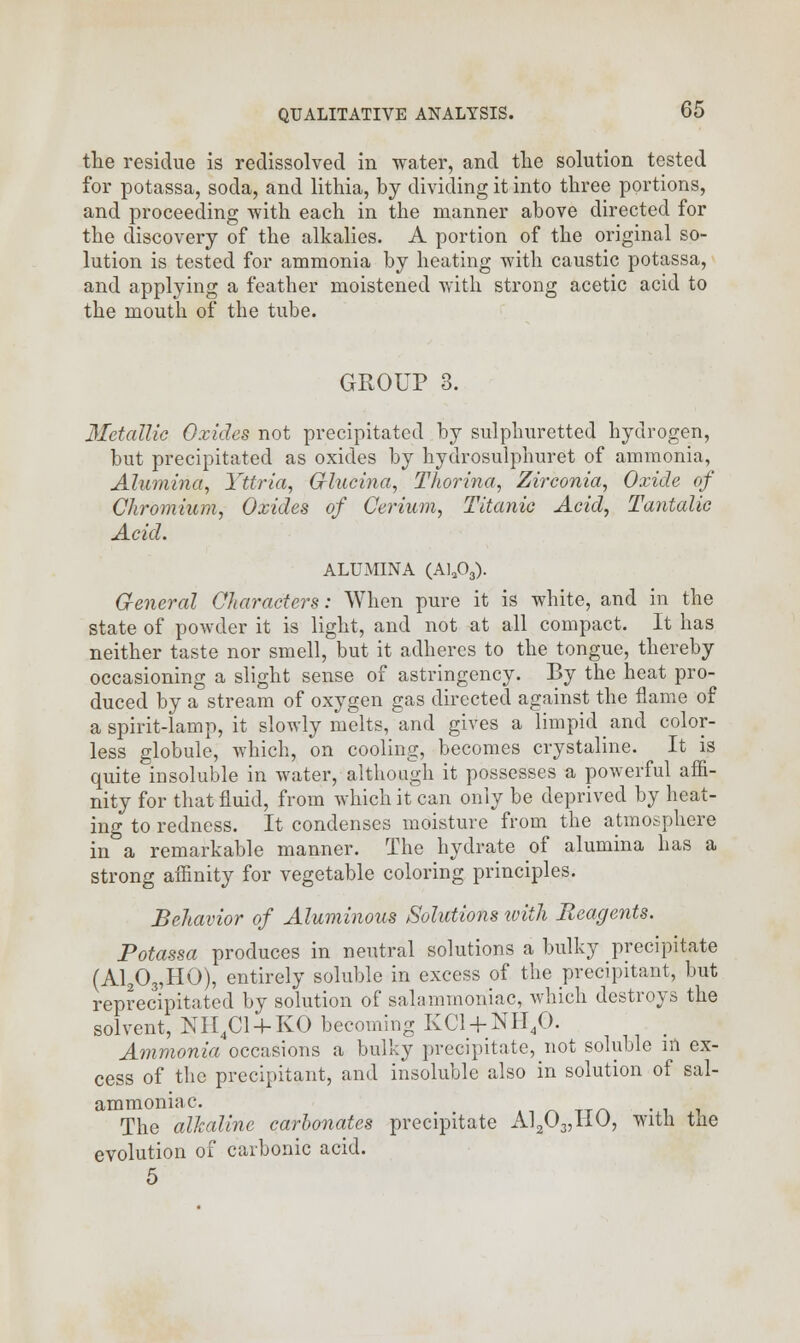 the residue is redissolved in water, and the solution tested for potassa, soda, and lithia, by dividing it into three portions, and proceeding with each in the manner above directed for the discovery of the alkalies. A portion of the original so- lution is tested for ammonia by heating with caustic potassa, and applying a feather moistened with strong acetic acid to the mouth of the tube. GROUP 3. Metallic Oxides not precipitated by sulphuretted hydrogen, but precipitated as oxides by hydrosulphuret of ammonia, Alumina, Yttria, Crlucina, Thorina, Zirconia, Oxide of Chromium, Oxides of Cerium, Titanic Acid, Tantalic Acid. ALUMINA (Ala03). General Characters: When pure it is white, and in the state of powder it is light, and not at all compact. It has neither taste nor smell, but it adheres to the tongue, thereby occasioning a slight sense of astringency. By the heat pro- duced by a stream of oxygen gas directed against the flame of a spirit-lamp, it slowly melts, and gives a limpid and color- less globule, which, on cooling, becomes crystaline. It is quite insoluble in water, although it possesses a powerful affi- nity for that fluid, from which it can only be deprived by heat- ing to redness. It condenses moisture from the atmosphere in a remarkable manner. The hydrate of alumina has a strong affinity for vegetable coloring principles. Behavior of Aluminous Solutions with Reagents. Potassa produces in neutral solutions a bulky precipitate (Al203,HO), entirely soluble in excess of the precipitant, but reprecipitated by solution of salamrnoniac, which destroys the solvent, NH4Cl + KO becoming KC1 + NH40. Ammonia occasions a bulky precipitate, not soluble in ex- cess of the precipitant, and insoluble also in solution of sal- ammoniac. . The alkaline carbonates precipitate Al203,HO, with tne evolution of carbonic acid. 5