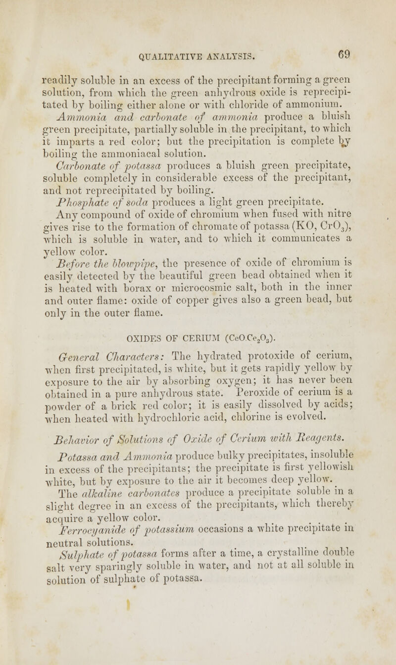 readily soluble in an excess of the precipitant forming a green solution, from which the green anhydrous oxide is reprecipi- tated by boiling either alone or with chloride of ammonium. Ammonia and carbonate of ammonia produce a bluish green precipitate, partially soluble in the precipitant, to which it imparts a red color; but the precipitation is complete by boiling the ammoniacal solution. Carbonate of potassa produces a bluish green precipitate, soluble completely in considerable excess of the precipitant, and not reprecipitated by boiling. Phosphate of soda produces a light green precipitate. Any compound of oxide of chromium when fused with nitre gives rise to the formation of chromate of potassa (KO, Cr03), which is soluble in water, and to which it communicates a yellow color. Before the blowpipe, the presence of oxide of chromium is easily detected by the beautiful green bead obtained when it is heated with borax or microcosmic salt, both in the inner and outer flame: oxide of copper gives also a green bead, but only in the outer flame. OXIDES OF CERIUM (CeOCe203). General Characters: The hydrated protoxide of cerium, when first precipitated, is white, but it gets rapidly yellow by exposure to the air by absorbing oxygen; it has never been obtained in a pure anhydrous state. Peroxide of cerium is a powder of a brick red color; it is easily dissolved by acids; when heated with hydrochloric acid, chlorine is evolved. Behavior of Solutions of Oxide of Cerium with Reagents. Potassa and Ammonia produce bulky precipitates, insoluble in excess of the precipitants; the precipitate is first yellowish white, but by exposure to the air it becomes deep yellow. _ The alkaline carbonates produce a precipitate soluble in a slight degree in an excess of the precipitants, which thereby acquire a yellow color. Ferrocyanide of potassium occasions a white precipitate in neutral solutions. Sulphate of potassa forms after a time, a crystalline double salt very sparingly soluble in water, and not at all soluble in solution of sulphate of potassa.