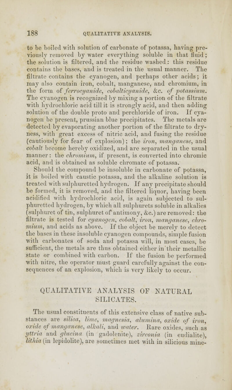 to be boiled with solution of carbonate of potassa, having pre- viously removed by water everything soluble in that fluid ; the solution is filtered, and the residue washed: this residue contains the bases, and is treated in the usual manner. The filtrate contains the cyanogen, and perhaps other acids; it may also contain iron, cobalt, manganese, and chromium, in the form of ferrocyanide, cobalticyanide, &c. of potassium. The cyanogen is recognized by mixing a portion of the filtrate with hydrochloric acid till it is strongly acid, and then adding solution of the double proto and perchloride of iron. If cya- nogen be present, prussian blue precipitates. The metals are detected by evaporating another portion of the filtrate to dry- ness, with great excess of nitric acid, and fusing the residue (cautiously for fear of explosion); the iron, manganese, and cobalt become hereby oxidized, and are separated in the usual manner: the chromium, if present, is converted into chromic acid, and is obtained as soluble chromate of potassa. Should the compound be insoluble in carbonate of potassa, it is boiled with caustic potassa, and the alkaline solution is treated with sulphuretted hydrogen. If any precipitate should be formed, it is removed, and the filtered liquor, having been acidified with hydrochloric acid, is again subjected to sul- phuretted hydrogen, by which all sulphurets soluble in alkalies (sulphuret of tin, sulphuret of antimony, &c.) are removed: the filtrate is tested for cyanogen, cobalt, iron, manganese, chro- mium, and acids as above. If the object be merely to detect the bases in these insoluble cyanogen compounds, simple fusion with carbonates of soda and potassa will, in most cases, be sufficient, the metals are thus obtained either in'their metallic state or combined with carbon. If the fusion be performed with nitre, the operator must guard carefully against the con- sequences of an explosion, which is very likely to occur. QUALITATIVE ANALYSIS OF NATURAL SILICATES. The usual constituents of this extensive class of native sub- stances are silica, lime, magnesia, alumina, oxide of iron, oxide of manganese, alkali, and water. Rare oxides, such as yttria and glucina (in gadolenite), zirconia (in eudialite), lithia (in lepidolite), are sometimes met with in silicious mine-