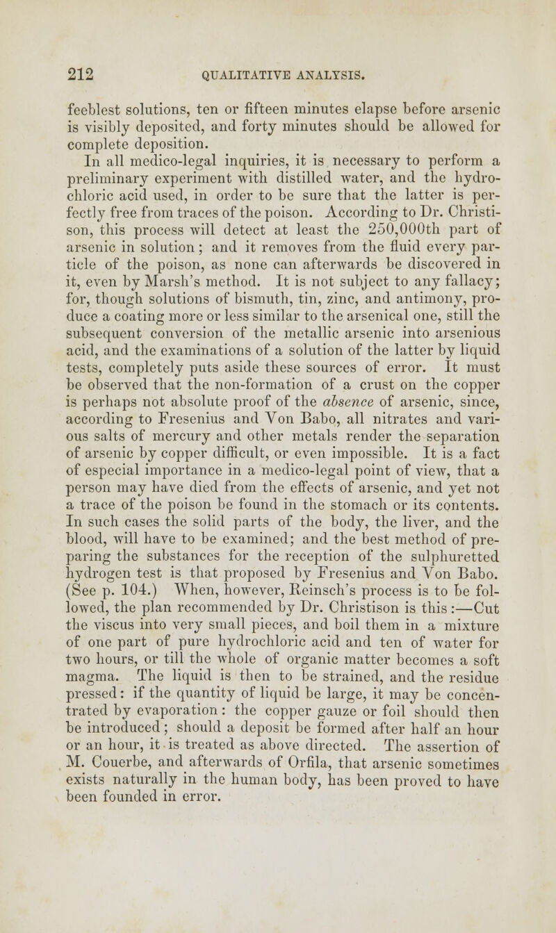 feeblest solutions, ten or fifteen minutes elapse before arsenic is visibly deposited, and forty minutes should be allowed for complete deposition. In all medico-legal inquiries, it is necessary to perform a preliminary experiment with distilled water, and the hydro- chloric acid used, in order to be sure that the latter is per- fectly free from traces of the poison. According to Dr. Christi- son, this process will detect at least the 250,000th part of arsenic in solution; and it removes from the fluid every par- ticle of the poison, as none can afterwards be discovered in it, even by Marsh's method. It is not subject to any fallacy; for, though solutions of bismuth, tin, zinc, and antimony, pro- duce a coating more or less similar to the arsenical one, still the subsequent conversion of the metallic arsenic into arsenious acid, and the examinations of a solution of the latter by liquid tests, completely puts aside these sources of error. It must be observed that the non-formation of a crust on the copper is perhaps not absolute proof of the absence of arsenic, since, according to Fresenius and Von Babo, all nitrates and vari- ous salts of mercury and other metals render the separation of arsenic by copper difficult, or even impossible. It is a fact of especial importance in a medico-legal point of view, that a person may have died from the effects of arsenic, and yet not a trace of the poison be found in the stomach or its contents. In such cases the solid parts of the body, the liver, and the blood, will have to be examined; and the best method of pre- paring the substances for the reception of the sulphuretted hydrogen test is that proposed by Fresenius and Von Babo. (See p. 104.) When, however, Reinsch's process is to be fol- lowed, the plan recommended by Dr. Christison is this :—Cut the viscus into very small pieces, and boil them in a mixture of one part of pure hydrochloric acid and ten of water for two hours, or till the whole of organic matter becomes a soft magma. The liquid is then to be strained, and the residue pressed: if the quantity of liquid be large, it may be concen- trated by evaporation: the copper gauze or foil should then be introduced ; should a deposit be formed after half an hour or an hour, it is treated as above directed. The assertion of M. Couerbe, and afterwards of Orfila, that arsenic sometimes exists naturally in the human body, has been proved to have been founded in error.
