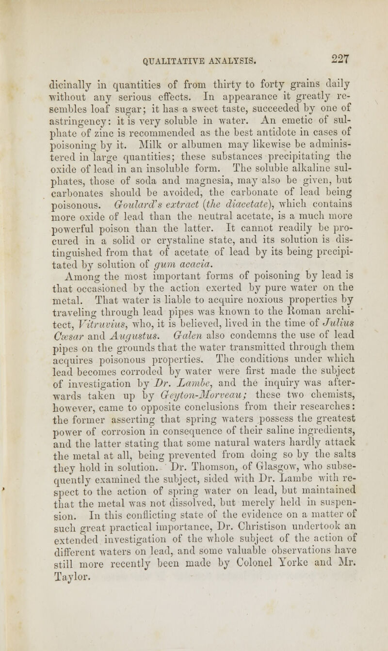 dicinally in quantities of from thirty to forty grains daily without any serious effects. In appearance it greatly re- sembles loaf sugar; it has a sweet taste, succeeded by one of astringency: it is very soluble in water. An emetic of sul- phate of zinc is recommended as the best antidote in cases of poisoning by it. Milk or albumen may likewise be adminis- tered in large quantities; these substances precipitating the oxide of lead in an insoluble form. The soluble alkaline sul- phates, those of soda and magnesia, may also be given, but carbonates should be avoided, the carbonate of lead being poisonous. G-oularcVs extract [the diacetate), which contains more oxide of lead than the neutral acetate, is a much more powerful poison than the latter. It cannot readily be pro- cured in a solid or crystaline state, and its solution is dis- tinguished from that of acetate of lead by its being precipi- tated by solution of gum acacia. Among the most important forms of poisoning by lead is that occasioned by the action exerted by pure water on the metal. That water is liable to acquire noxious properties by- traveling through lead pipes was known to the Roman archi- tect, Vitruvius, who, it is believed, lived in the time of Julius Csesar and Augustus. Galen also condemns the use of lead pipes on the grounds that the water transmitted through them acquires poisonous properties. The conditions under which lead becomes corroded by water were first made the subject of investigation by Dr. Lambe, and the inquiry was after- wards taken up by Geyton-Morveau; these two chemists, however, came to opposite conclusions from their researches: the former asserting that spring waters ,possess the greatest power of corrosion in consequence of their saline ingredients, and the latter stating that some natural waters hardly attack the metal at all, being prevented from doing so by the salts they hold in solution. Dr. Thomson, of Glasgow, who subse- quently examined the subject, sided with Dr. Lambe with re- spect to the action of spring water on lead, but maintained that the metal was not dissolved, but merely held in suspen- sion. In this conflicting state of the evidence on a matter of such great practical importance, Dr. Christison undertook an extended investigation of the whole subject of the action of different waters on lead, and some valuable observations have still more recently been made by Colonel Yorkc and Mr. Taylor.