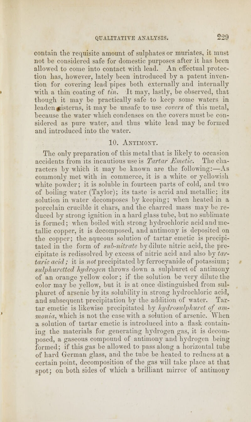 contain the requisite amount of sulphates or muriates, it must not be considered safe for domestic purposes after it has been allowed to come into contact with lead. An effectual protec- tion has, however, lately been introduced by a patent inven- tion for covering lead pipes both externally and internally with a thin coating of tin. It may, lastly, be observed, that though it may be practically safe to keep some waters in leaden ^isterns, it may be unsafe to use covers of this metal, because the water which condenses on the covers must be con- sidered as pure water, and thus white lead may be formed and introduced into the water. 10. Antimony. The only preparation of this metal that is likely to occasion accidents from its incautious use is Tartar Emetic. The cha- racters by which it may be known are the following:—As commonly met with in commerce, it is a white or yellowish white powder; it is soluble in fourteen parts of cold, and two of boiling water (Taylor); its taste is acrid and metallic; its solution in water decomposes by keeping; when heated in a porcelain crucible it chars, and the charred mass may be re- duced by strong ignition in a hard glass tube, but no sublimate is formed; when boiled with strong hydrochloric acid and me- tallic copper, it is decomposed, and antimony is deposited on the copper; the aqueous solution of tartar emetic is precipi- tated in the form of sub-nitrate by dilute nitric acid, the pre- cipitate is redissolved by excess of nitric acid and also by tar- taric acid ; it is not precipitated by ferrocyanide of potassium; sulphuretted hydrogen throws down a sulphuret of antimony of an orange yellow color; if the solution be very dilute the color may be yellow, but it is at once distinguished from sul- phuret of arsenic by its solubility in strong hydrochloric acid, and subsequent precipitation by the addition of water. Tar- tar emetic is likewise precipitated by hydrosulphuret of am- monia, which is not the case with a solution of arsenic. When a solution of tartar emetic is introduced into a flask contain- ing the materials for generating hydrogen gas, it is decom- posed, a gaseous compound of antimony and hydrogen being formed; if this gas be allowed to pass along a horizontal tube of hard German glass, and the tube be heated to redness at a certain point, decomposition of the gas will take place at that spot; on both sides of which a brilliant mirror of antimony