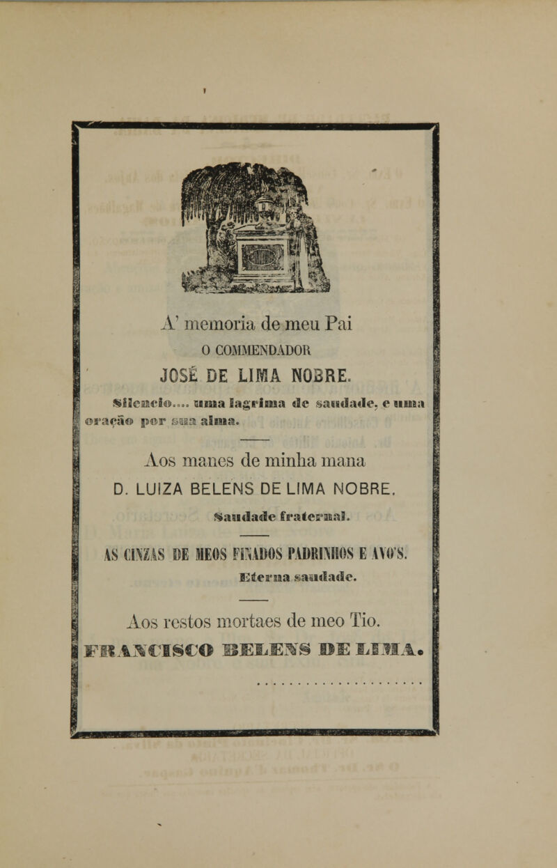 A' memoria de meu Pai O COMMENDADOR JOSÉ DE LIMA NOBRE. Silencio.™, uma lagrima de saudade, e uma oração por saaa alma. Aos manes de minha mana D. LUiZA BELENS DE LIMA NOBRE. Saudade fraternal. AS CIMAS DE MEOS FfiABOS PADRINHOS E AVO S. Eterna saudade. Aos restos mortaes de meo Tio. FRANCISCO BKIíEjVS RE Lfli,