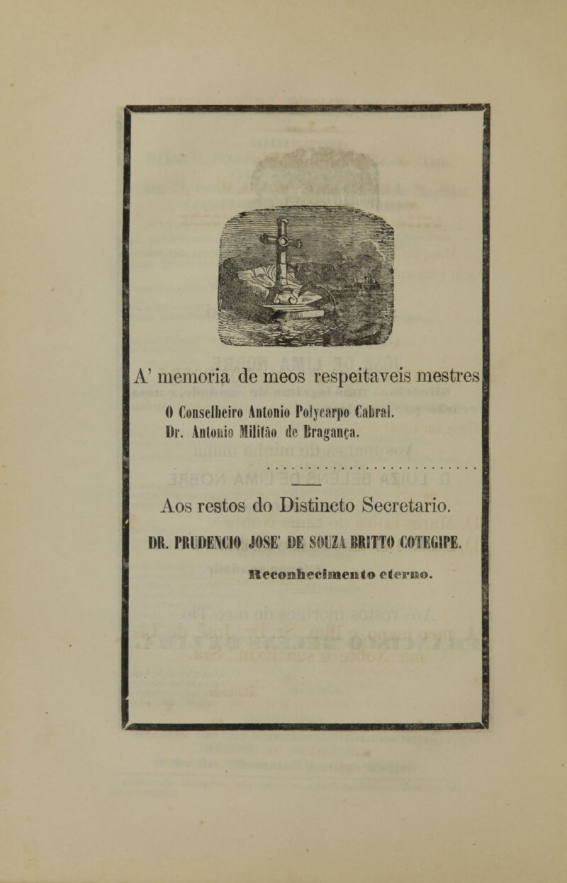 A' memoria de meos respeitáveis mestres 0 Conselheiro António Polycarpo Cabral. I)r. António Miliíão de Bragança. Aos restos do Distincto Secretario. DR. PRIDEMIO JOSÉ' DE SOUZA BRITTO COTEGIPE. Reconhecimento eterno.