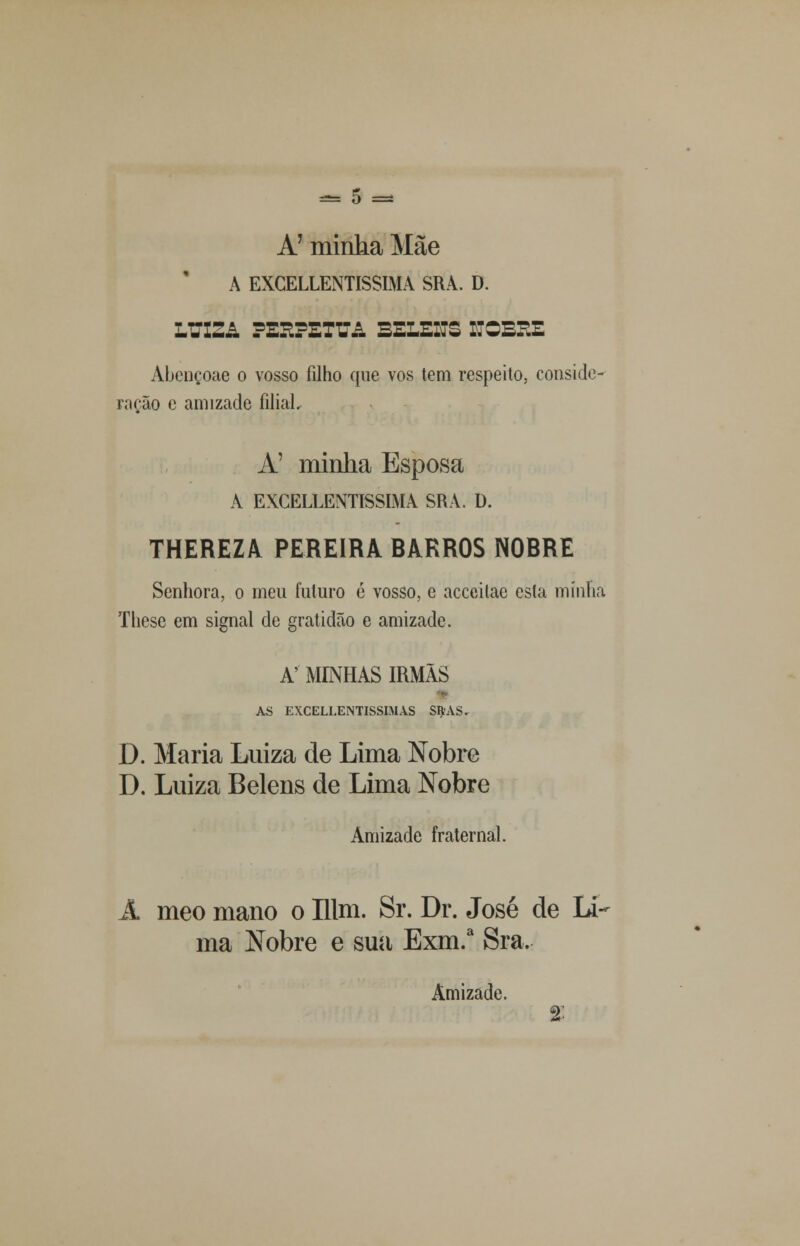 A' minha Mãe A EXCELLENTISSIMA SRA. D. LTTXZ& PEEPETUA BELEITS ROBSE Abençoae o vosso filho que vos tem respeito, conside- rarão e amizade íiliaL À' minha Esposa A EXCELLENTISSIMA SRA. D. THEREZA PEREIRA BARROS NOBRE Senhora, o meu futuro ó vosso, e acceitae esta minha These em signal de gratidão e amizade. A' MINHAS IRMÃS AS EXCELLENTISSIMAS StyAS. D. Maria Luiza de Lima Nobre D. Luiza Belens de Lima Nobre Amizade fraternal. A meo mano o Ulm. Sr. Dr. José de Li- ma Nobre e sua Exm.a Sra. Amizade. %