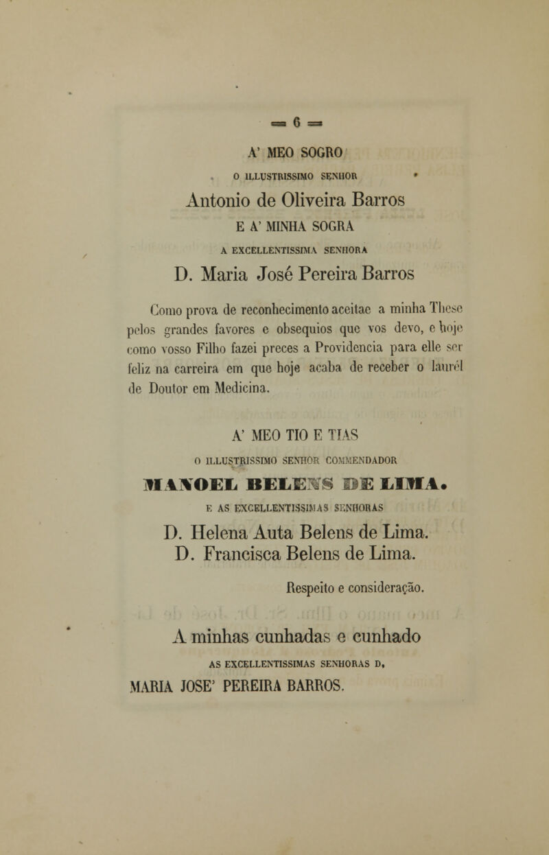 A' MEO SOGRO O 1LLUSTRISSIMO SENHOR António de Oliveira Barros E A' MINHA SOGRA A EXCELLENTISSIMA SENHORA D. Maria José Pereira Barros Como prova de reconhecimento aceitac a minha These poios grandes favores e obséquios que vos devo, e hoje como vosso Filho fazei preces a Providencia para elle sor feliz na carreira em que hoje acaba de receber o Iáurél de Doutor em Medicina. A' MEO TIO E TIAS O ILLUSTRISSIMO SENHOR COMKENDADOR li AJVOEIi BEMEEÍS BE MM A. E AS EXCELLENTISSIMAS SENHORAS D. Helena Auta Belens de Lima. D. Francisca Belens de Lima. Respeito e consideração. A minhas cunhadas e cunhado AS EXCELLENTISSIMAS SENHORAS D, MARIA JOSÉ5 PEREIRA BARROS.