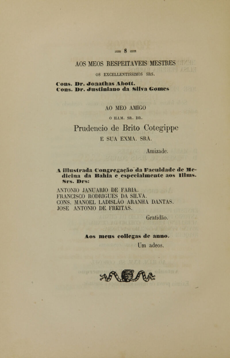 OS EXCELLENTISSIMOS SRS. Cons. IIr. •Jo:iallias AI>olfi. Cons. Dr. Justiniano da Silva <.<»mcs AO MEO AMIGO O ILLM. SR. DR. Prudencio de Brito Cotegippc E SUA EXMA. SRÀ. Amizade. A illustrada Congregação da Faculdade de Me- dicina da Bahia e especialmente aos lllins. Srs. Drs: ANTÓNIO JANUÁRIO DE FARIA. FRANCISCO RODRIGUES DA SILVA. CONS. MANOEL LADISLÁO ARANHA DANTAS. JOSÉ ANTÓNIO DE FREITAS. Gratidão. Aos mens collegas de anuo Um adeos.