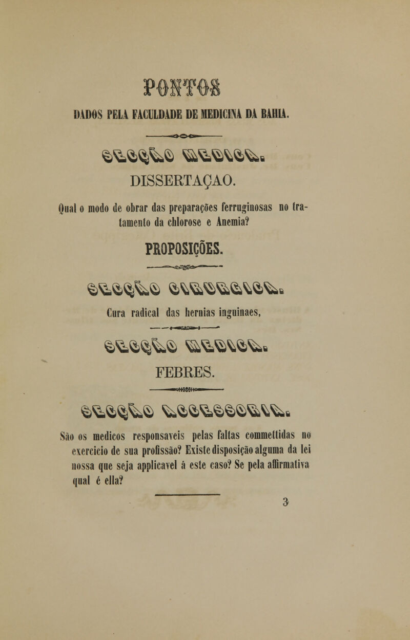 IMOS PELA FACILHWE M MEDICINA DA BAHIA DISSERTAÇÃO. Qual o modo de obrar das preparações ferruginosas no tra- tamento da ehlorose e Anemia? PROPOSIÇÕES. Cura radical das hérnias inçuinaes, FEBRES. São os médicos responsáveis pelas faltas commettidas no exercício de sua profissão? Existe disposição alguma da lei nossa que seja applicavel á este caso? Se pela affirmativa qual é ella?