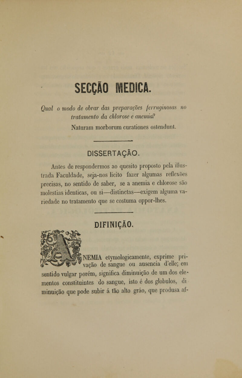 SECÇÃO MEDICA. Qual o modo de obrar das preparações ferruginosas no tratamento da chlorose e anemia? Naluram morborum curationes ostendimt. DISSERTAÇÃO. Anles de respondermos ao quesito proposto pela ill lis- trada Faculdade, seja-nos licito fazer algumas reflexões precisas, no sentido de saber, se a anemia e chlorose são moléstias idênticas, ou si—distinctas—exigem alguma va- riedade no tratamento que se costuma oppor-lhes. DIFINICÃO. NEMIA etymologicamente, exprime pri- vação de sangue ou ausência d'elle; em sentido vulgar porém, significa diminuição de um dos ele- mentos constituintes do sangue, isto é dos glóbulos, di minuição que pode subir á tão alto gráo, que produsa af-