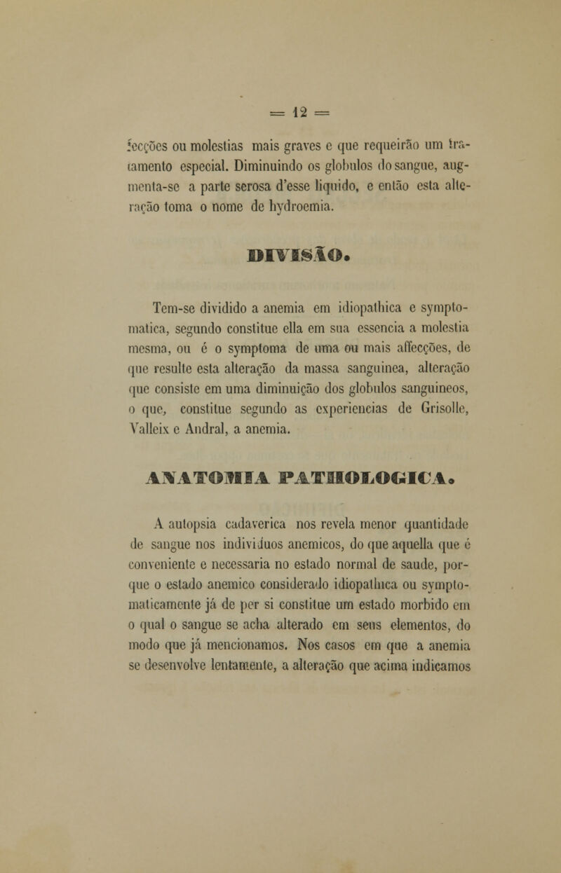 íecções ou moléstias mais graves c que requeirao um tra- tamento especial. Diminuindo os glóbulos do sangue, aug- menta-sc a parte serosa d'esse liquido, e então esta alte- ração toma o nome de hydroemia. Tem-se dividido a anemia em idiopathica e sympto- matica, segundo constitue ella em sua essência a moléstia mesma, ou é o symptoma de uma ou mais afíecções, de que resulte esta alteração da massa sanguínea, alteração que consiste em uma diminuição dos glóbulos sanguíneos, o que, constitue segundo as experiências de Grisolle, Valleix c Andral, a anemia. AMTOMIA PATIMMLOCilCA* A autopsia cadavérica nos revela menor quantidade de sangue nos indivíduos anemicos, do que aquella que é conveniente e necessária no estado normal de saúde, por- que o estado anemico considerado idiopathica ou sympto- malicamenlc já de per si constitue um estado mórbido em o qual o sangue se acha alterado em seus elementos, do modo que já mencionamos. Nos casos em que a anemia se desenvolve lentamente, a alteração que acima indicamos