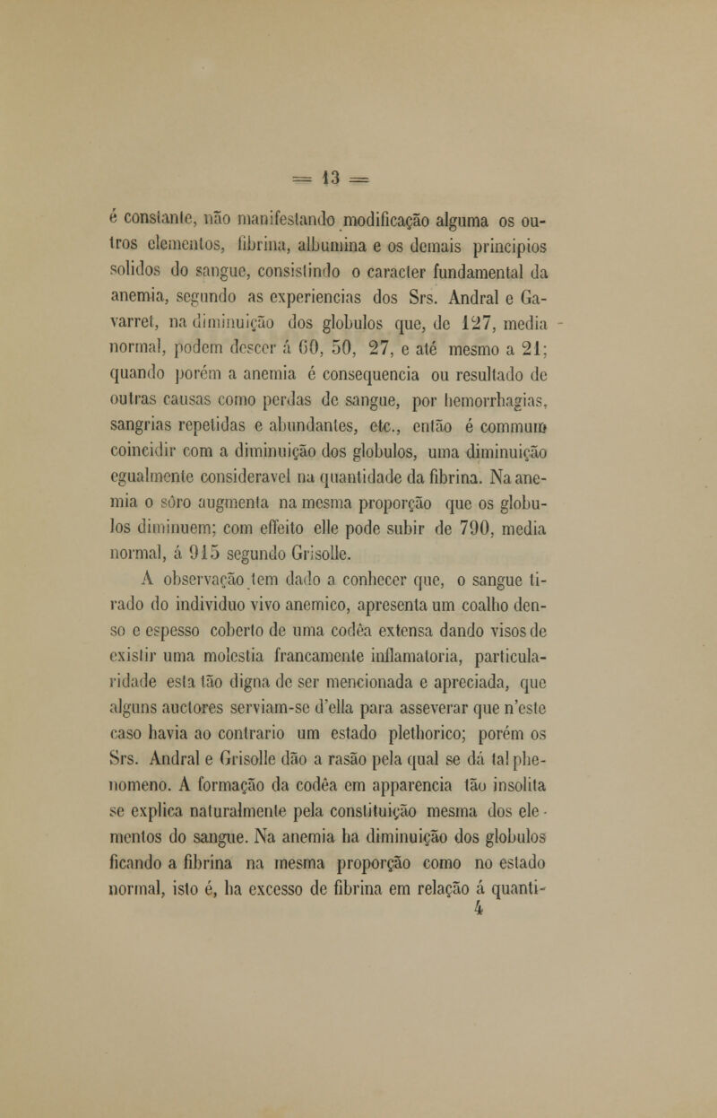 = 43 = é consianle, não manifestando modificação alguma os ou- tros elementos, fibrina, albumina e os demais princípios sólidos do sangue, consistindo o caracter fundamental da anemia, segundo as experiências dos Srs. Andral e Ga- varret, na diminuição dos glóbulos que, de 127, media normal, podem descer á GO, 50, 27, e até mesmo a 21; quando porem a anemia é consequência ou resultado de outras causas como perdas de sangue, por hemorrhagias. sangrias repetidas e abundantes, ete, então é commum coincidir com a diminuição dos glóbulos, uma diminuição egualmcnle considerável na quantidade da fibrina. Na ane- mia o soro augmenla na mesma proporção que os glóbu- los diminuem; com efTeito elle pode subir de 790, media normal, á 915 segundo Grisollc. A observação tem dado a conbecer que, o sangue ti- rado do individuo vivo anemico, apresenta um coalho den- so e espesso coberto de uma codêa extensa dando visos de exislir uma moléstia francamente inflamatória, particula- ridade esta tão digna de ser mencionada e apreciada, que alguns auetores serviam-se d'ella para asseverar que n'este caso havia ao contrario um estado plethorico; porém os Srs. Andral e Grisolle dão a rasão pela qual se dá tal phe- nomeno. A formação da codêa em apparencia tão insólita se explica naturalmente pela constituição mesma dos ele ■ mentos do sangue. Na anemia ha diminuição dos glóbulos ficando a fibrina na mesma proporção como no estado normal, isto é, ha excesso de fibrina em relação á quanti- 4