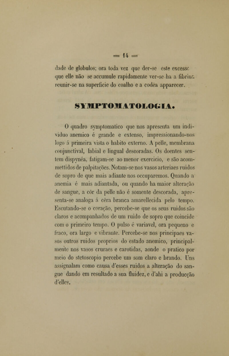 Jade de glóbulos; ora (oda vez que der-se este excessr. que elle não se accumule rapidamente ver-se ha a fibrinc reunir-se na superfície do coalho e a codêa apparecer. SYHPTOJHATOIiOG I %. O quadro symptomatico que nos apresenta ura indi- viduo anemico é grande e extenso, impressionando-nos logo á primeira vista o habito externo. A pelle, membrana conjunctival, labial e lingual descoradas. Os doentes sen- tem dispynéa. fatigam-se ao menor exercício, e são acom- mettidosde palpitações.Notam-se nos vasos arleriaes ruídos de sopro de que mais adiante nos occuparemos. Quando a anemia é mais adiantada, ou quando ha maior alterarão de sangue, a còr da pelle não é somente descorada, apre- senta-se análoga á cera branca amarellecida pelo tempo. Escutando-se o corarão, percebe-se que os seus ruidos são claros e acompanhados de um ruido de sopro que coincide com o primeiro tempo. O pulso é variável, ora pequeno c fraco, ora largo e vibrante. Percebe-se nos principaes va- sos outros ruidos próprios do estado anemico, principal- mente nos vasos cruraes e carótidas, aonde o pratico por meio do stetoscopio percebe um som claro e brando. Uns assignalam como causa d'esses ruidos a alteração do san- gue dando em resultado a sua fluidez, c d'ahi a producção (Telles.