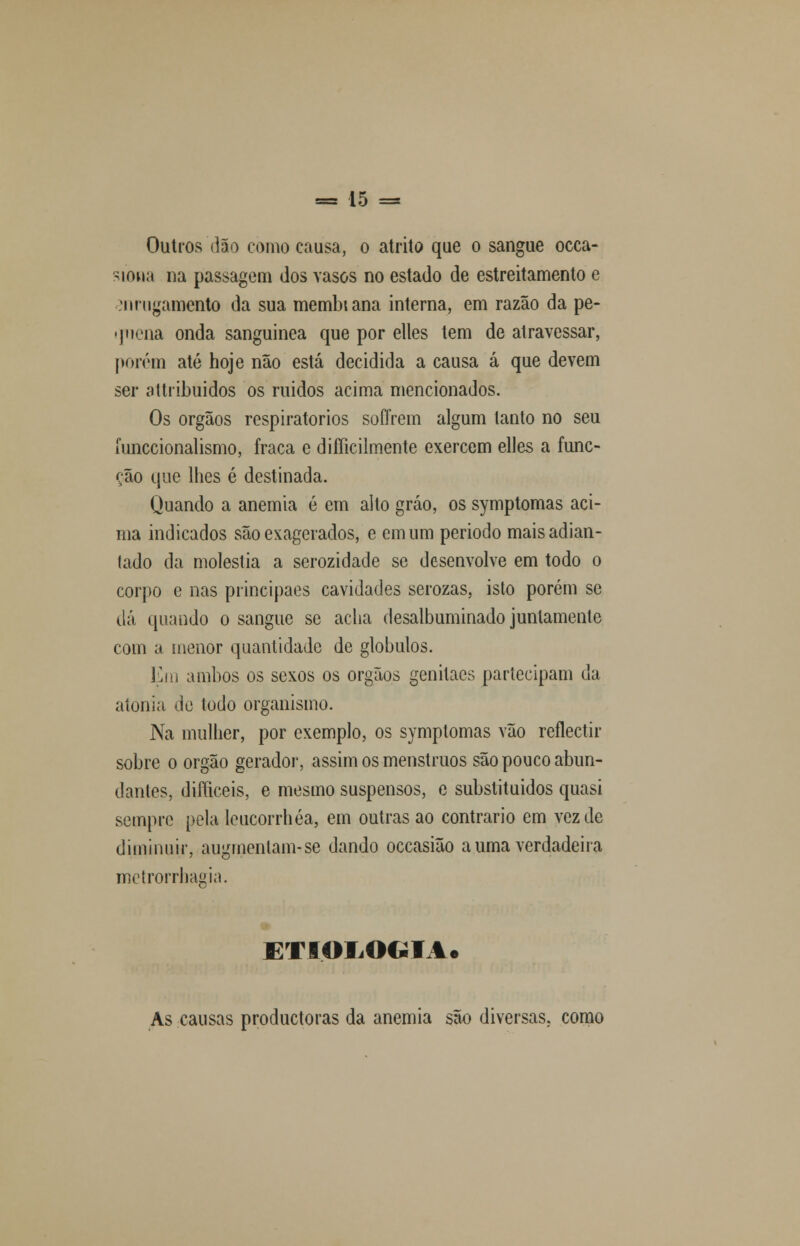 Outros dão corno causa, o atrito que o sangue occa- siona na passagem dos vasos no estado de estreitamento e :nrugamcnto da sua membiana interna, em razão da pe- quena onda sanguínea que por elles tem de atravessar, porém até hoje não está decidida a causa á que devem ser attribuidos os ruidos acima mencionados. Os órgãos respiratórios soffrem algum tanto no seu funccionalismo, fraca e difficilmente exercem elles a func- ção que lhes é destinada. Quando a anemia é em alto gráo, os symptomas aci- ma indicados são exagerados, e em um periodo maisadian- lado da moléstia a serozidade se desenvolve em todo o corpo e nas prineipaes cavidades serozas, isto porém se dá quando o sangue se acha desalbuminado juntamente com a menor quantidade de glóbulos. Em ambos os sexos os órgãos genitaes partecipam da atonia de todo organismo. Na mulher, por exemplo, os symptomas vão reflectir sobre o órgão gerador, assim os menstruos são pouco abun- dantes, duTieeis, e mesmo suspensos, e subslituidos quasi sempre pela leucorrhéa, em outras ao contrario em vez de diminuir, augmenlam-se dando occasião a uma verdadeira metrorrhagia. ETIOLOGIA* As causas produetoras da anemia são diversas, como