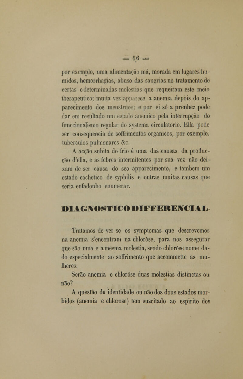 por exemplo, uma alimentação má, morada em lugares hú- midos, hemcrrhagias, abuso das sangrias no tratamento de certas e determinadas moléstias que requeiram este meio therapeutico; muita vez appareee a anemia depois do ap- parecimento dos menstrues; e por si só a prenhez pode dar em resultado um estado anemico pela interrupção do funecionalismo regular do systema circulatório. Ella pode ser consequência de soffrimentos orgânicos, por exemplo, tubérculos pulmonares &c. A acção súbita do frio é uma das causas da produc- ção (Telia, e as febres intermitentes por sua vez não dei- xam de ser causa do seo apparccimento, e também um estado cachetico de syphilis c outras muitas causas que seria enfadonho enumerar. DIAGNOSTICO DIFFEREUíCIAIi Tratamos de ver se os symptomas que descrevemos na anemia s'cncontram na chloròse, para nos assegurar que são uma e a mesma moléstia, sendo chloròse nome da- do especialmente ao sofFrimento que accommette as mu- lheres. Serão anemia e chloròse duas moléstias distinctas ou não? A questão de identidade ou não dos dous estados mór- bidos (anemia e chloròse) tem suscitado ao espirito dos