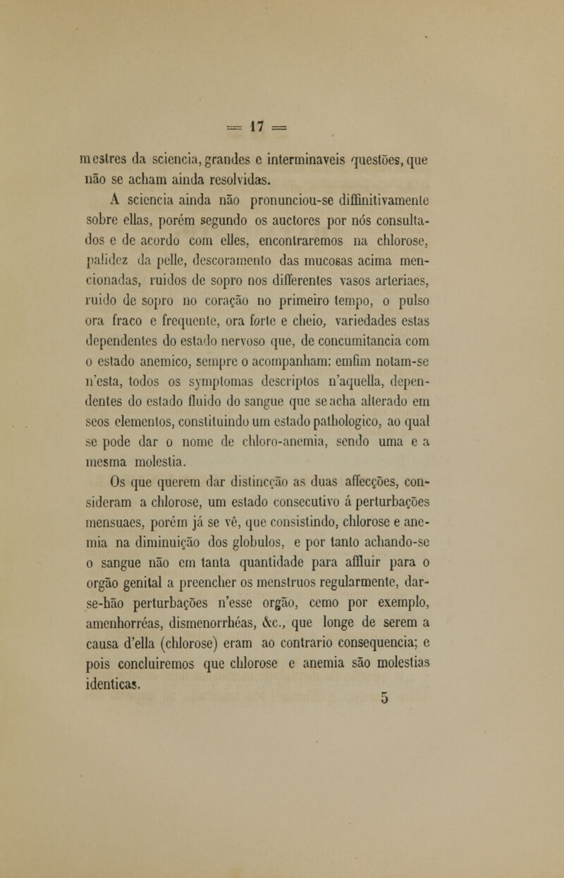 mestres da seiencia,grandes e intermináveis questões,que não se acham ainda resolvidas. A seiencia ainda não pronunciou-se diífinitivamente sobre ellas, porém segundo os auetores por nós consulta- dos e de acordo com elles. encontraremos na chlorose, palidez da pelle, descoramento das mucosas acima men- cionadas, ruidos de sopro nos differentes vasos arleriaes, ruido de sopro no coração no primeiro tempo, o pulso ora fraco e frequente, ora forte e cheio, variedades estas dependentes do estado nervoso que, de concumitancia com o estado anemico, sempre o acompanham: emfim notam-se n'esta, todos os symptomas descriptos naquella, depen- dentes do estado fluido do sangue que se acha alterado em scos elementos, constituindo um estado pathologico, ao qual se pode dar o nome de chloro-ancmia, sendo uma e a mesma moléstia. Os que querem dar distincoão as duas aífecções, con- sideram a chlorose, um estado consecutivo á perturbações mensuaes, porém já se vê, que consistindo, chlorose e ane- mia na diminuição dos glóbulos, e por tanto achando-se o sangue não cm tanta quantidade para affluir para o órgão genital a preencher os menstruos regularmente, dar- se-hão perturbações n'esse órgão, cemo por exemplo, amenhorréas, dismenorrhéas, &c, que longe de serem a causa d'ella (chlorose) eram ao contrario consequência; e pois concluiremos que chlorose e anemia são moléstias idênticas. 5